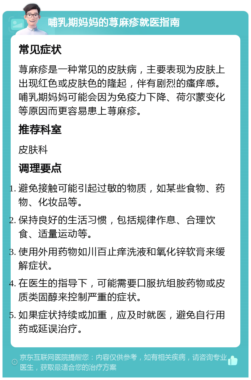 哺乳期妈妈的荨麻疹就医指南 常见症状 荨麻疹是一种常见的皮肤病，主要表现为皮肤上出现红色或皮肤色的隆起，伴有剧烈的瘙痒感。哺乳期妈妈可能会因为免疫力下降、荷尔蒙变化等原因而更容易患上荨麻疹。 推荐科室 皮肤科 调理要点 避免接触可能引起过敏的物质，如某些食物、药物、化妆品等。 保持良好的生活习惯，包括规律作息、合理饮食、适量运动等。 使用外用药物如川百止痒洗液和氧化锌软膏来缓解症状。 在医生的指导下，可能需要口服抗组胺药物或皮质类固醇来控制严重的症状。 如果症状持续或加重，应及时就医，避免自行用药或延误治疗。