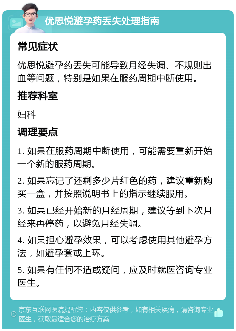 优思悦避孕药丢失处理指南 常见症状 优思悦避孕药丢失可能导致月经失调、不规则出血等问题，特别是如果在服药周期中断使用。 推荐科室 妇科 调理要点 1. 如果在服药周期中断使用，可能需要重新开始一个新的服药周期。 2. 如果忘记了还剩多少片红色的药，建议重新购买一盒，并按照说明书上的指示继续服用。 3. 如果已经开始新的月经周期，建议等到下次月经来再停药，以避免月经失调。 4. 如果担心避孕效果，可以考虑使用其他避孕方法，如避孕套或上环。 5. 如果有任何不适或疑问，应及时就医咨询专业医生。