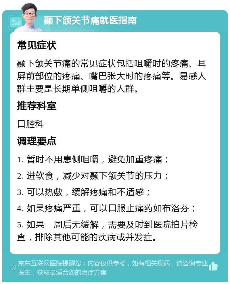 颞下颌关节痛就医指南 常见症状 颞下颌关节痛的常见症状包括咀嚼时的疼痛、耳屏前部位的疼痛、嘴巴张大时的疼痛等。易感人群主要是长期单侧咀嚼的人群。 推荐科室 口腔科 调理要点 1. 暂时不用患侧咀嚼，避免加重疼痛； 2. 进软食，减少对颞下颌关节的压力； 3. 可以热敷，缓解疼痛和不适感； 4. 如果疼痛严重，可以口服止痛药如布洛芬； 5. 如果一周后无缓解，需要及时到医院拍片检查，排除其他可能的疾病或并发症。