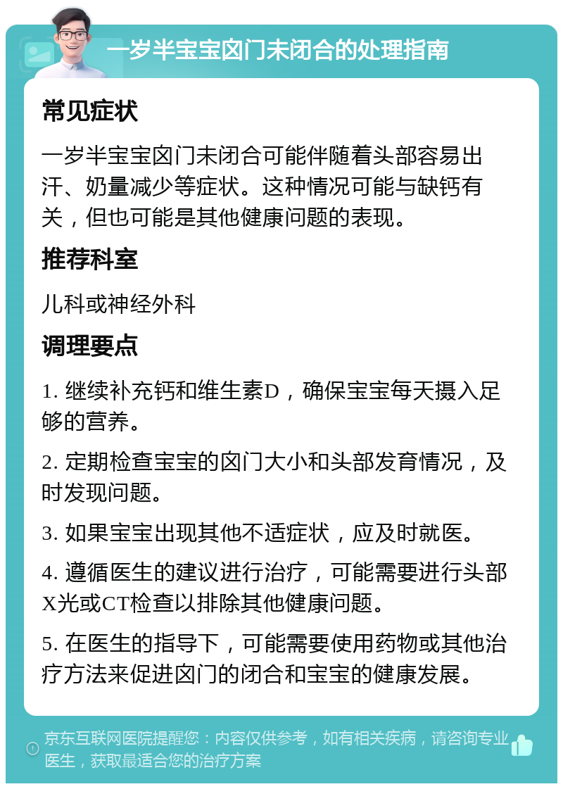 一岁半宝宝囟门未闭合的处理指南 常见症状 一岁半宝宝囟门未闭合可能伴随着头部容易出汗、奶量减少等症状。这种情况可能与缺钙有关，但也可能是其他健康问题的表现。 推荐科室 儿科或神经外科 调理要点 1. 继续补充钙和维生素D，确保宝宝每天摄入足够的营养。 2. 定期检查宝宝的囟门大小和头部发育情况，及时发现问题。 3. 如果宝宝出现其他不适症状，应及时就医。 4. 遵循医生的建议进行治疗，可能需要进行头部X光或CT检查以排除其他健康问题。 5. 在医生的指导下，可能需要使用药物或其他治疗方法来促进囟门的闭合和宝宝的健康发展。