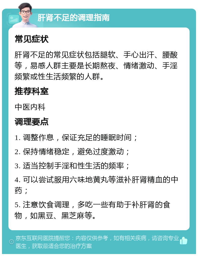 肝肾不足的调理指南 常见症状 肝肾不足的常见症状包括腿软、手心出汗、腰酸等，易感人群主要是长期熬夜、情绪激动、手淫频繁或性生活频繁的人群。 推荐科室 中医内科 调理要点 1. 调整作息，保证充足的睡眠时间； 2. 保持情绪稳定，避免过度激动； 3. 适当控制手淫和性生活的频率； 4. 可以尝试服用六味地黄丸等滋补肝肾精血的中药； 5. 注意饮食调理，多吃一些有助于补肝肾的食物，如黑豆、黑芝麻等。