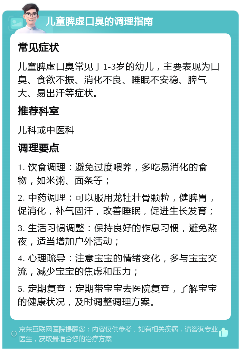 儿童脾虚口臭的调理指南 常见症状 儿童脾虚口臭常见于1-3岁的幼儿，主要表现为口臭、食欲不振、消化不良、睡眠不安稳、脾气大、易出汗等症状。 推荐科室 儿科或中医科 调理要点 1. 饮食调理：避免过度喂养，多吃易消化的食物，如米粥、面条等； 2. 中药调理：可以服用龙牡壮骨颗粒，健脾胃，促消化，补气固汗，改善睡眠，促进生长发育； 3. 生活习惯调整：保持良好的作息习惯，避免熬夜，适当增加户外活动； 4. 心理疏导：注意宝宝的情绪变化，多与宝宝交流，减少宝宝的焦虑和压力； 5. 定期复查：定期带宝宝去医院复查，了解宝宝的健康状况，及时调整调理方案。