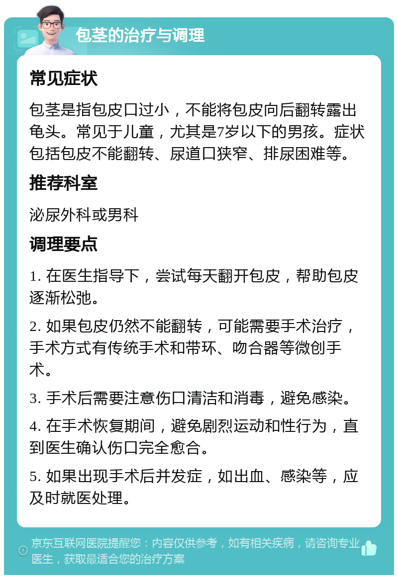 包茎的治疗与调理 常见症状 包茎是指包皮口过小，不能将包皮向后翻转露出龟头。常见于儿童，尤其是7岁以下的男孩。症状包括包皮不能翻转、尿道口狭窄、排尿困难等。 推荐科室 泌尿外科或男科 调理要点 1. 在医生指导下，尝试每天翻开包皮，帮助包皮逐渐松弛。 2. 如果包皮仍然不能翻转，可能需要手术治疗，手术方式有传统手术和带环、吻合器等微创手术。 3. 手术后需要注意伤口清洁和消毒，避免感染。 4. 在手术恢复期间，避免剧烈运动和性行为，直到医生确认伤口完全愈合。 5. 如果出现手术后并发症，如出血、感染等，应及时就医处理。