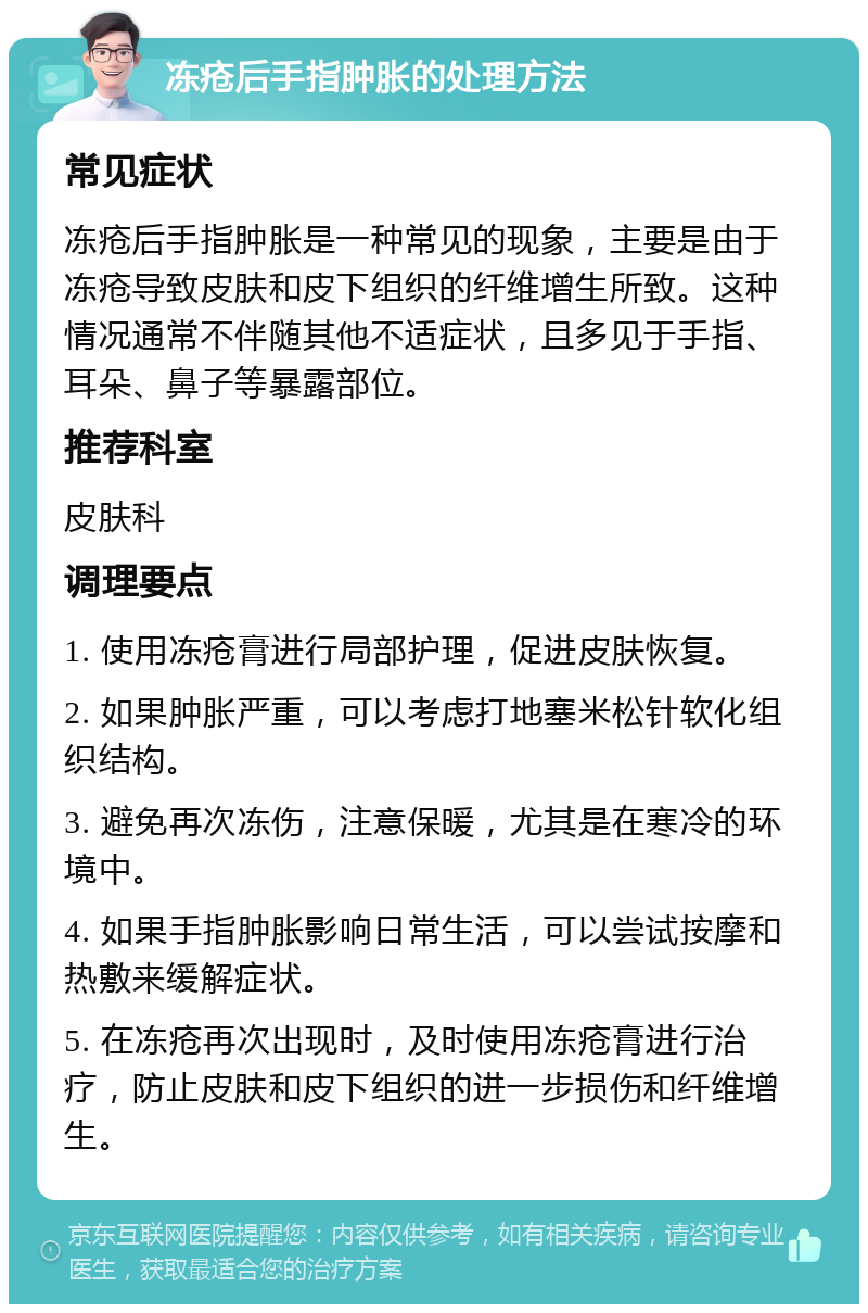 冻疮后手指肿胀的处理方法 常见症状 冻疮后手指肿胀是一种常见的现象，主要是由于冻疮导致皮肤和皮下组织的纤维增生所致。这种情况通常不伴随其他不适症状，且多见于手指、耳朵、鼻子等暴露部位。 推荐科室 皮肤科 调理要点 1. 使用冻疮膏进行局部护理，促进皮肤恢复。 2. 如果肿胀严重，可以考虑打地塞米松针软化组织结构。 3. 避免再次冻伤，注意保暖，尤其是在寒冷的环境中。 4. 如果手指肿胀影响日常生活，可以尝试按摩和热敷来缓解症状。 5. 在冻疮再次出现时，及时使用冻疮膏进行治疗，防止皮肤和皮下组织的进一步损伤和纤维增生。