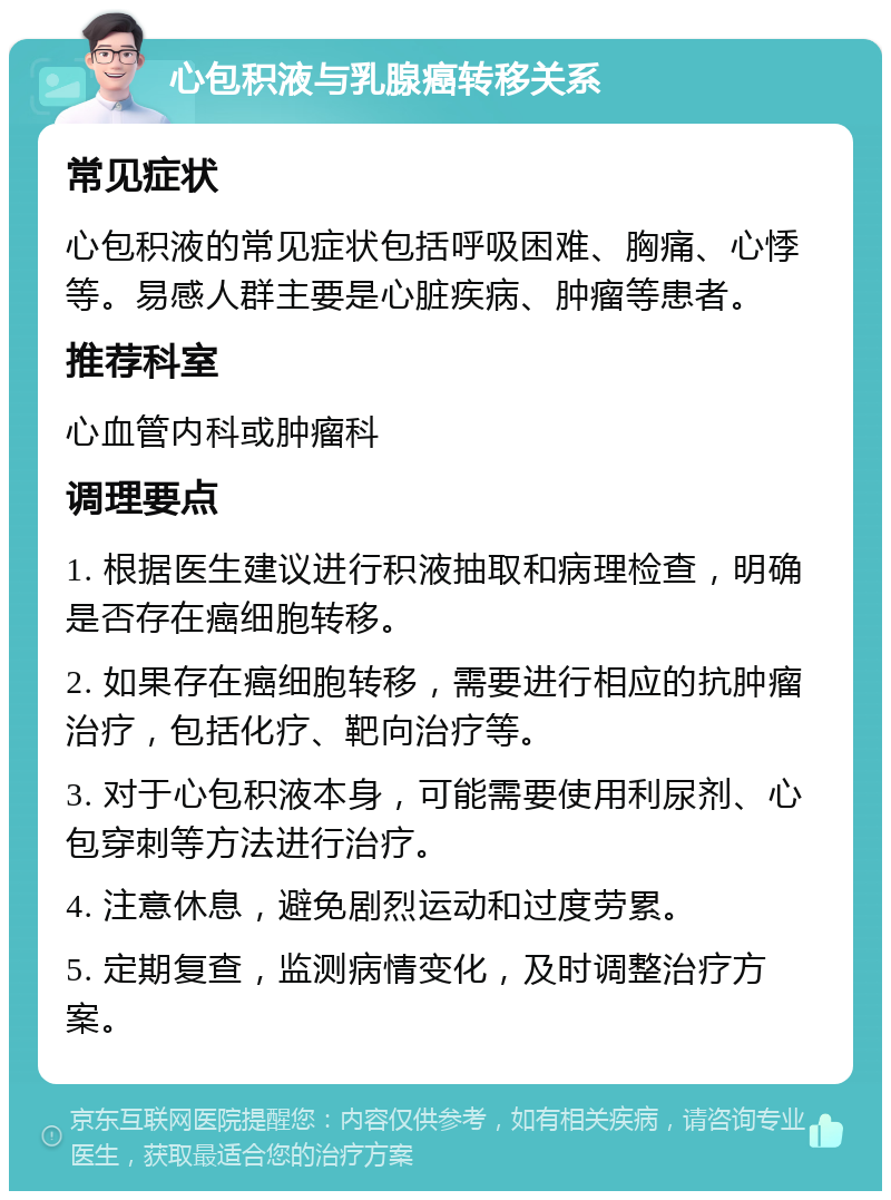 心包积液与乳腺癌转移关系 常见症状 心包积液的常见症状包括呼吸困难、胸痛、心悸等。易感人群主要是心脏疾病、肿瘤等患者。 推荐科室 心血管内科或肿瘤科 调理要点 1. 根据医生建议进行积液抽取和病理检查，明确是否存在癌细胞转移。 2. 如果存在癌细胞转移，需要进行相应的抗肿瘤治疗，包括化疗、靶向治疗等。 3. 对于心包积液本身，可能需要使用利尿剂、心包穿刺等方法进行治疗。 4. 注意休息，避免剧烈运动和过度劳累。 5. 定期复查，监测病情变化，及时调整治疗方案。