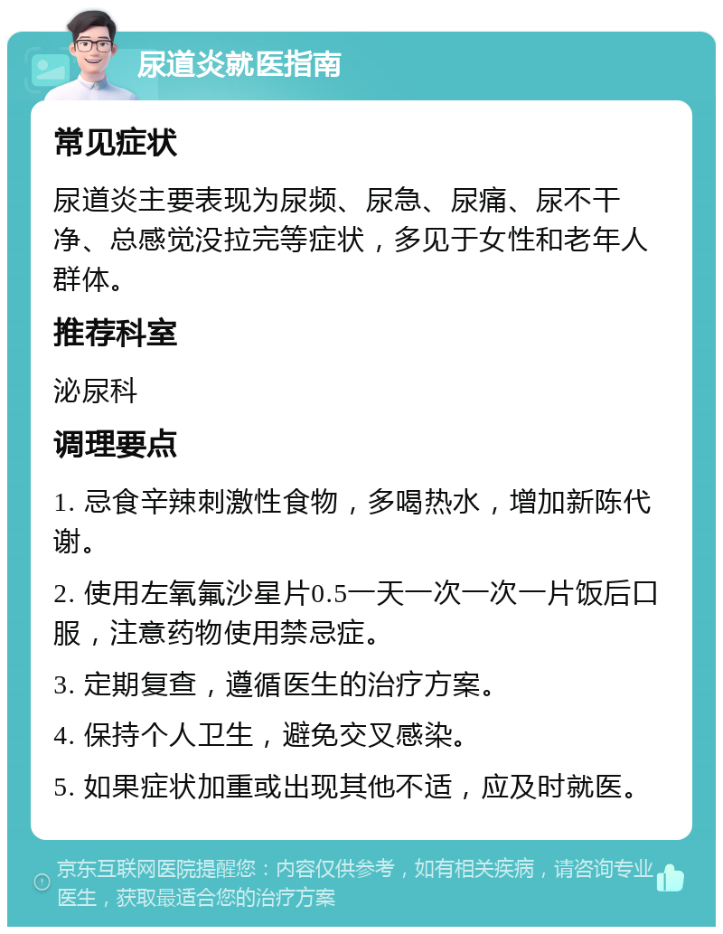 尿道炎就医指南 常见症状 尿道炎主要表现为尿频、尿急、尿痛、尿不干净、总感觉没拉完等症状，多见于女性和老年人群体。 推荐科室 泌尿科 调理要点 1. 忌食辛辣刺激性食物，多喝热水，增加新陈代谢。 2. 使用左氧氟沙星片0.5一天一次一次一片饭后口服，注意药物使用禁忌症。 3. 定期复查，遵循医生的治疗方案。 4. 保持个人卫生，避免交叉感染。 5. 如果症状加重或出现其他不适，应及时就医。