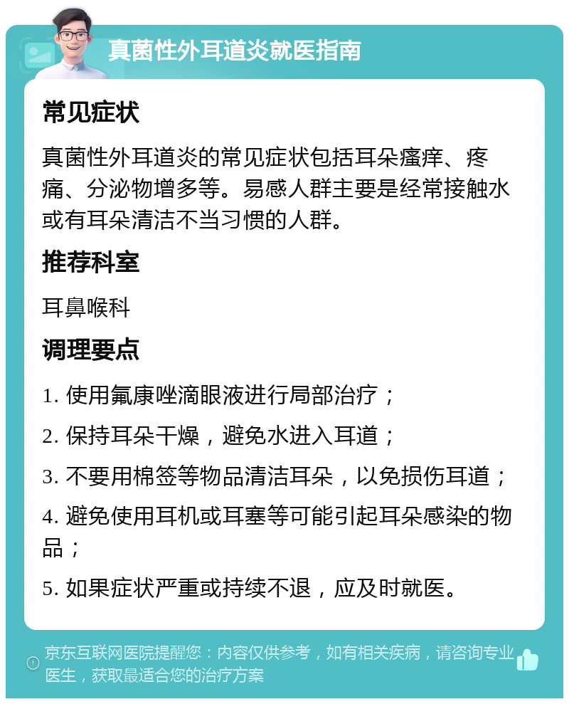 真菌性外耳道炎就医指南 常见症状 真菌性外耳道炎的常见症状包括耳朵瘙痒、疼痛、分泌物增多等。易感人群主要是经常接触水或有耳朵清洁不当习惯的人群。 推荐科室 耳鼻喉科 调理要点 1. 使用氟康唑滴眼液进行局部治疗； 2. 保持耳朵干燥，避免水进入耳道； 3. 不要用棉签等物品清洁耳朵，以免损伤耳道； 4. 避免使用耳机或耳塞等可能引起耳朵感染的物品； 5. 如果症状严重或持续不退，应及时就医。