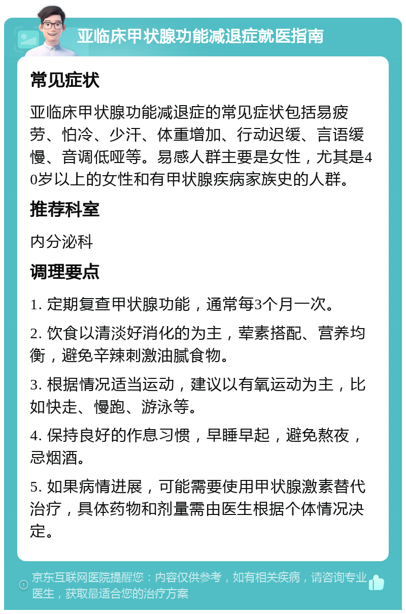 亚临床甲状腺功能减退症就医指南 常见症状 亚临床甲状腺功能减退症的常见症状包括易疲劳、怕冷、少汗、体重增加、行动迟缓、言语缓慢、音调低哑等。易感人群主要是女性，尤其是40岁以上的女性和有甲状腺疾病家族史的人群。 推荐科室 内分泌科 调理要点 1. 定期复查甲状腺功能，通常每3个月一次。 2. 饮食以清淡好消化的为主，荤素搭配、营养均衡，避免辛辣刺激油腻食物。 3. 根据情况适当运动，建议以有氧运动为主，比如快走、慢跑、游泳等。 4. 保持良好的作息习惯，早睡早起，避免熬夜，忌烟酒。 5. 如果病情进展，可能需要使用甲状腺激素替代治疗，具体药物和剂量需由医生根据个体情况决定。