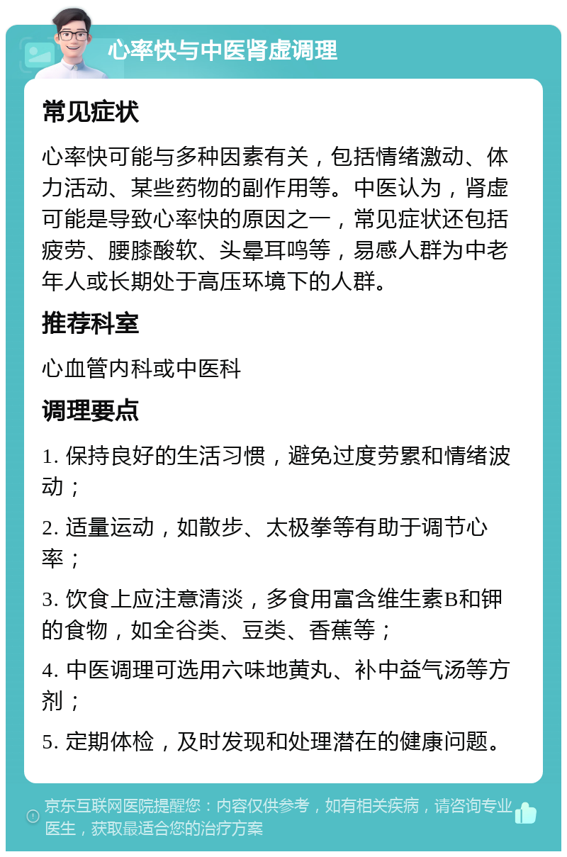 心率快与中医肾虚调理 常见症状 心率快可能与多种因素有关，包括情绪激动、体力活动、某些药物的副作用等。中医认为，肾虚可能是导致心率快的原因之一，常见症状还包括疲劳、腰膝酸软、头晕耳鸣等，易感人群为中老年人或长期处于高压环境下的人群。 推荐科室 心血管内科或中医科 调理要点 1. 保持良好的生活习惯，避免过度劳累和情绪波动； 2. 适量运动，如散步、太极拳等有助于调节心率； 3. 饮食上应注意清淡，多食用富含维生素B和钾的食物，如全谷类、豆类、香蕉等； 4. 中医调理可选用六味地黄丸、补中益气汤等方剂； 5. 定期体检，及时发现和处理潜在的健康问题。