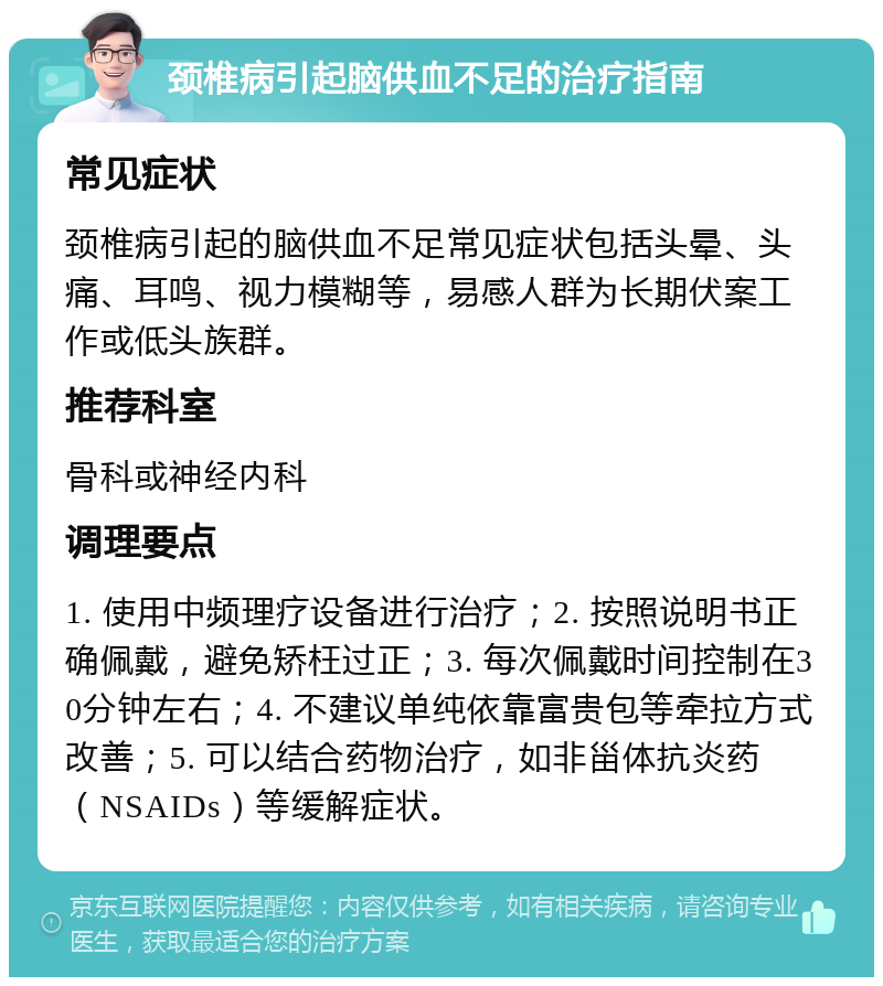 颈椎病引起脑供血不足的治疗指南 常见症状 颈椎病引起的脑供血不足常见症状包括头晕、头痛、耳鸣、视力模糊等，易感人群为长期伏案工作或低头族群。 推荐科室 骨科或神经内科 调理要点 1. 使用中频理疗设备进行治疗；2. 按照说明书正确佩戴，避免矫枉过正；3. 每次佩戴时间控制在30分钟左右；4. 不建议单纯依靠富贵包等牵拉方式改善；5. 可以结合药物治疗，如非甾体抗炎药（NSAIDs）等缓解症状。