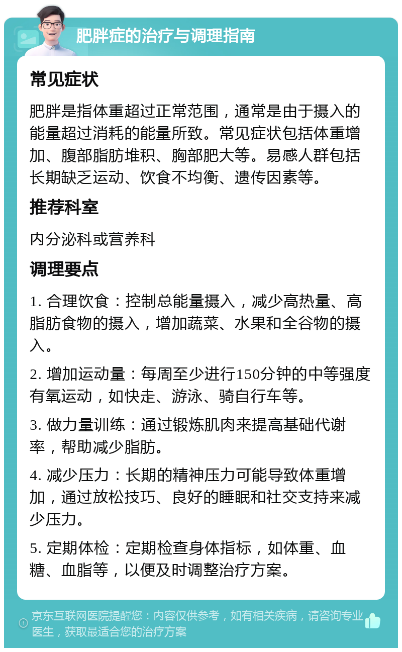 肥胖症的治疗与调理指南 常见症状 肥胖是指体重超过正常范围，通常是由于摄入的能量超过消耗的能量所致。常见症状包括体重增加、腹部脂肪堆积、胸部肥大等。易感人群包括长期缺乏运动、饮食不均衡、遗传因素等。 推荐科室 内分泌科或营养科 调理要点 1. 合理饮食：控制总能量摄入，减少高热量、高脂肪食物的摄入，增加蔬菜、水果和全谷物的摄入。 2. 增加运动量：每周至少进行150分钟的中等强度有氧运动，如快走、游泳、骑自行车等。 3. 做力量训练：通过锻炼肌肉来提高基础代谢率，帮助减少脂肪。 4. 减少压力：长期的精神压力可能导致体重增加，通过放松技巧、良好的睡眠和社交支持来减少压力。 5. 定期体检：定期检查身体指标，如体重、血糖、血脂等，以便及时调整治疗方案。