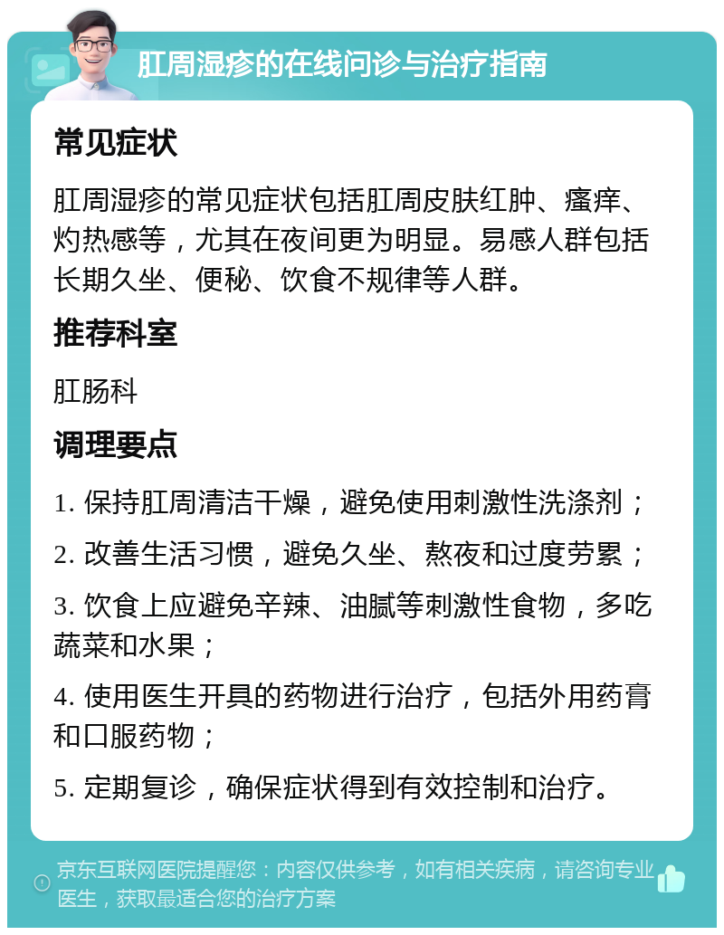 肛周湿疹的在线问诊与治疗指南 常见症状 肛周湿疹的常见症状包括肛周皮肤红肿、瘙痒、灼热感等，尤其在夜间更为明显。易感人群包括长期久坐、便秘、饮食不规律等人群。 推荐科室 肛肠科 调理要点 1. 保持肛周清洁干燥，避免使用刺激性洗涤剂； 2. 改善生活习惯，避免久坐、熬夜和过度劳累； 3. 饮食上应避免辛辣、油腻等刺激性食物，多吃蔬菜和水果； 4. 使用医生开具的药物进行治疗，包括外用药膏和口服药物； 5. 定期复诊，确保症状得到有效控制和治疗。