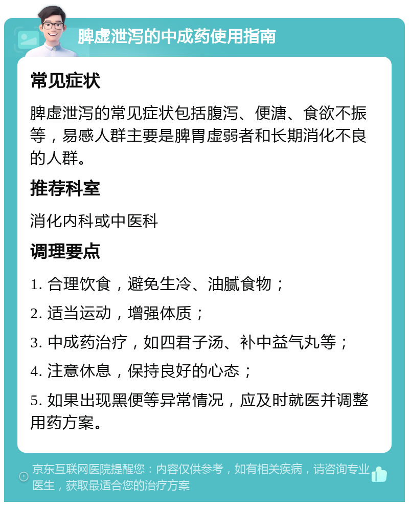 脾虚泄泻的中成药使用指南 常见症状 脾虚泄泻的常见症状包括腹泻、便溏、食欲不振等，易感人群主要是脾胃虚弱者和长期消化不良的人群。 推荐科室 消化内科或中医科 调理要点 1. 合理饮食，避免生冷、油腻食物； 2. 适当运动，增强体质； 3. 中成药治疗，如四君子汤、补中益气丸等； 4. 注意休息，保持良好的心态； 5. 如果出现黑便等异常情况，应及时就医并调整用药方案。