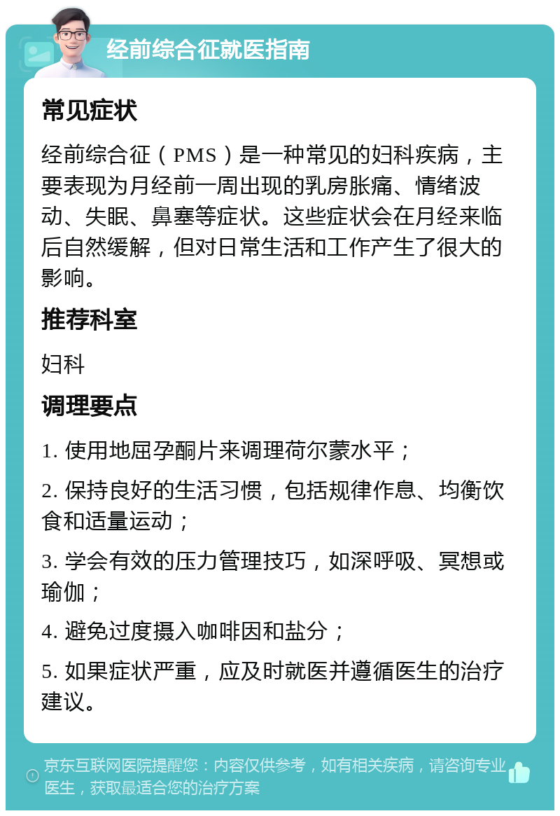 经前综合征就医指南 常见症状 经前综合征（PMS）是一种常见的妇科疾病，主要表现为月经前一周出现的乳房胀痛、情绪波动、失眠、鼻塞等症状。这些症状会在月经来临后自然缓解，但对日常生活和工作产生了很大的影响。 推荐科室 妇科 调理要点 1. 使用地屈孕酮片来调理荷尔蒙水平； 2. 保持良好的生活习惯，包括规律作息、均衡饮食和适量运动； 3. 学会有效的压力管理技巧，如深呼吸、冥想或瑜伽； 4. 避免过度摄入咖啡因和盐分； 5. 如果症状严重，应及时就医并遵循医生的治疗建议。