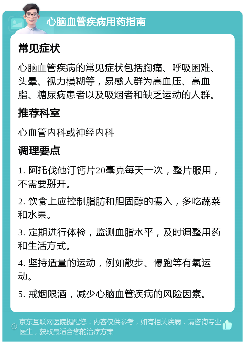 心脑血管疾病用药指南 常见症状 心脑血管疾病的常见症状包括胸痛、呼吸困难、头晕、视力模糊等，易感人群为高血压、高血脂、糖尿病患者以及吸烟者和缺乏运动的人群。 推荐科室 心血管内科或神经内科 调理要点 1. 阿托伐他汀钙片20毫克每天一次，整片服用，不需要掰开。 2. 饮食上应控制脂肪和胆固醇的摄入，多吃蔬菜和水果。 3. 定期进行体检，监测血脂水平，及时调整用药和生活方式。 4. 坚持适量的运动，例如散步、慢跑等有氧运动。 5. 戒烟限酒，减少心脑血管疾病的风险因素。