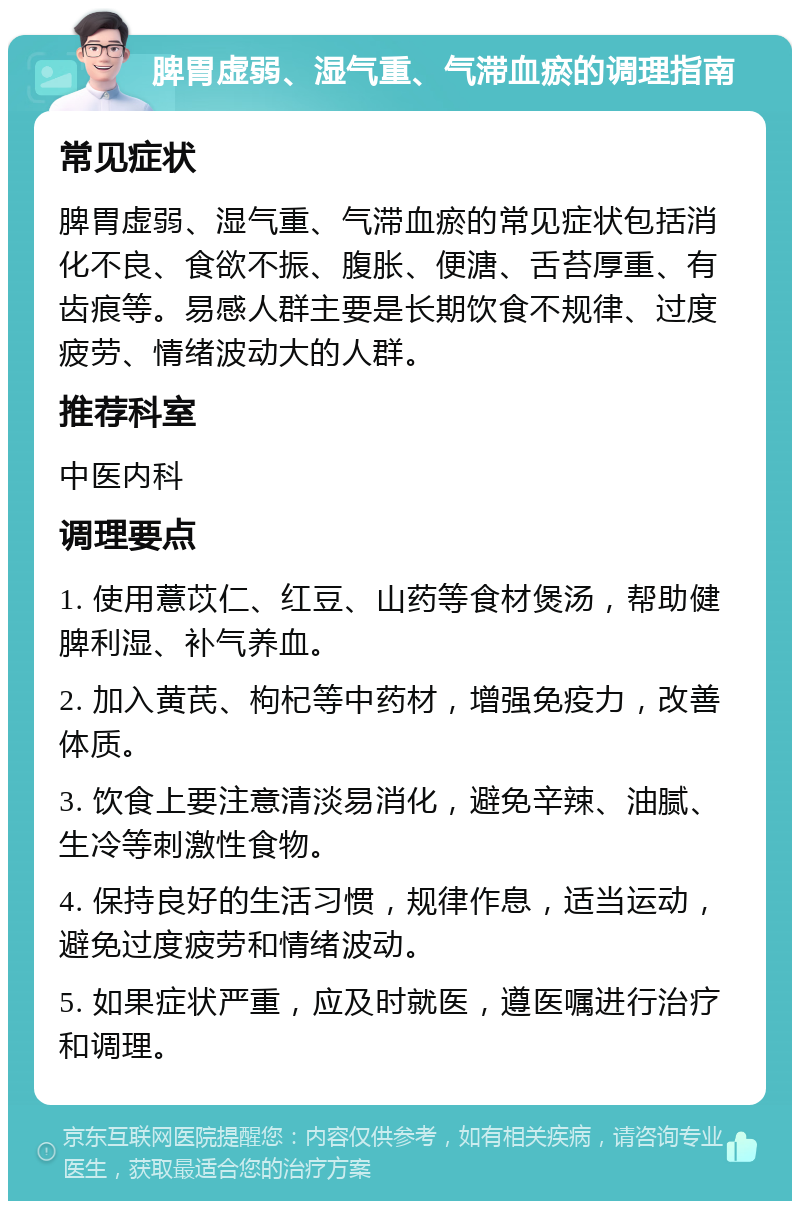 脾胃虚弱、湿气重、气滞血瘀的调理指南 常见症状 脾胃虚弱、湿气重、气滞血瘀的常见症状包括消化不良、食欲不振、腹胀、便溏、舌苔厚重、有齿痕等。易感人群主要是长期饮食不规律、过度疲劳、情绪波动大的人群。 推荐科室 中医内科 调理要点 1. 使用薏苡仁、红豆、山药等食材煲汤，帮助健脾利湿、补气养血。 2. 加入黄芪、枸杞等中药材，增强免疫力，改善体质。 3. 饮食上要注意清淡易消化，避免辛辣、油腻、生冷等刺激性食物。 4. 保持良好的生活习惯，规律作息，适当运动，避免过度疲劳和情绪波动。 5. 如果症状严重，应及时就医，遵医嘱进行治疗和调理。