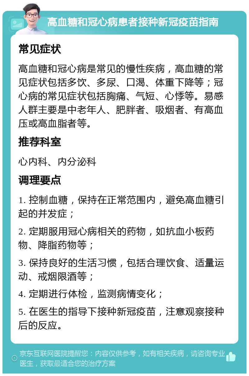 高血糖和冠心病患者接种新冠疫苗指南 常见症状 高血糖和冠心病是常见的慢性疾病，高血糖的常见症状包括多饮、多尿、口渴、体重下降等；冠心病的常见症状包括胸痛、气短、心悸等。易感人群主要是中老年人、肥胖者、吸烟者、有高血压或高血脂者等。 推荐科室 心内科、内分泌科 调理要点 1. 控制血糖，保持在正常范围内，避免高血糖引起的并发症； 2. 定期服用冠心病相关的药物，如抗血小板药物、降脂药物等； 3. 保持良好的生活习惯，包括合理饮食、适量运动、戒烟限酒等； 4. 定期进行体检，监测病情变化； 5. 在医生的指导下接种新冠疫苗，注意观察接种后的反应。