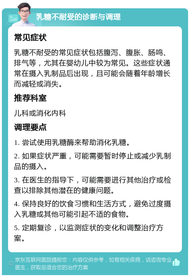 乳糖不耐受的诊断与调理 常见症状 乳糖不耐受的常见症状包括腹泻、腹胀、肠鸣、排气等，尤其在婴幼儿中较为常见。这些症状通常在摄入乳制品后出现，且可能会随着年龄增长而减轻或消失。 推荐科室 儿科或消化内科 调理要点 1. 尝试使用乳糖酶来帮助消化乳糖。 2. 如果症状严重，可能需要暂时停止或减少乳制品的摄入。 3. 在医生的指导下，可能需要进行其他治疗或检查以排除其他潜在的健康问题。 4. 保持良好的饮食习惯和生活方式，避免过度摄入乳糖或其他可能引起不适的食物。 5. 定期复诊，以监测症状的变化和调整治疗方案。