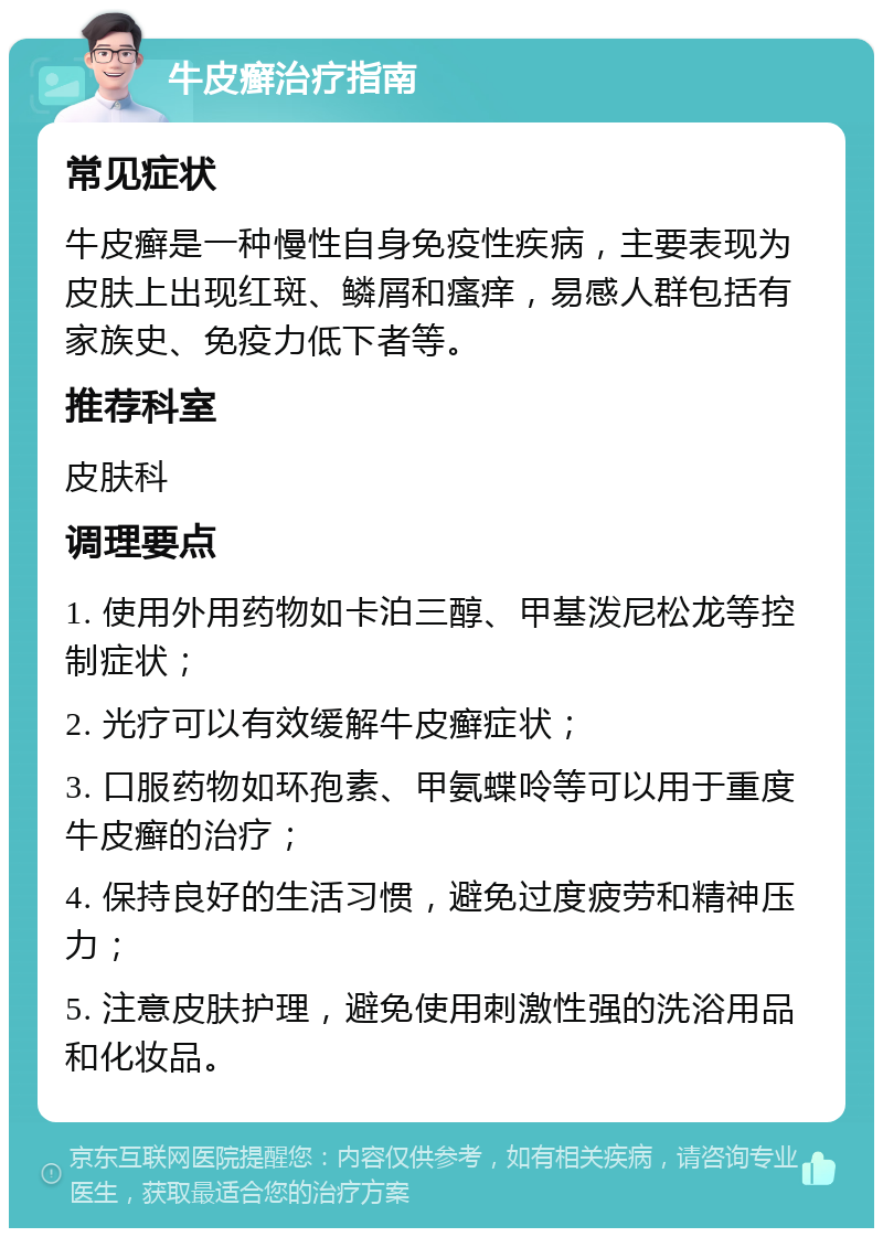 牛皮癣治疗指南 常见症状 牛皮癣是一种慢性自身免疫性疾病，主要表现为皮肤上出现红斑、鳞屑和瘙痒，易感人群包括有家族史、免疫力低下者等。 推荐科室 皮肤科 调理要点 1. 使用外用药物如卡泊三醇、甲基泼尼松龙等控制症状； 2. 光疗可以有效缓解牛皮癣症状； 3. 口服药物如环孢素、甲氨蝶呤等可以用于重度牛皮癣的治疗； 4. 保持良好的生活习惯，避免过度疲劳和精神压力； 5. 注意皮肤护理，避免使用刺激性强的洗浴用品和化妆品。