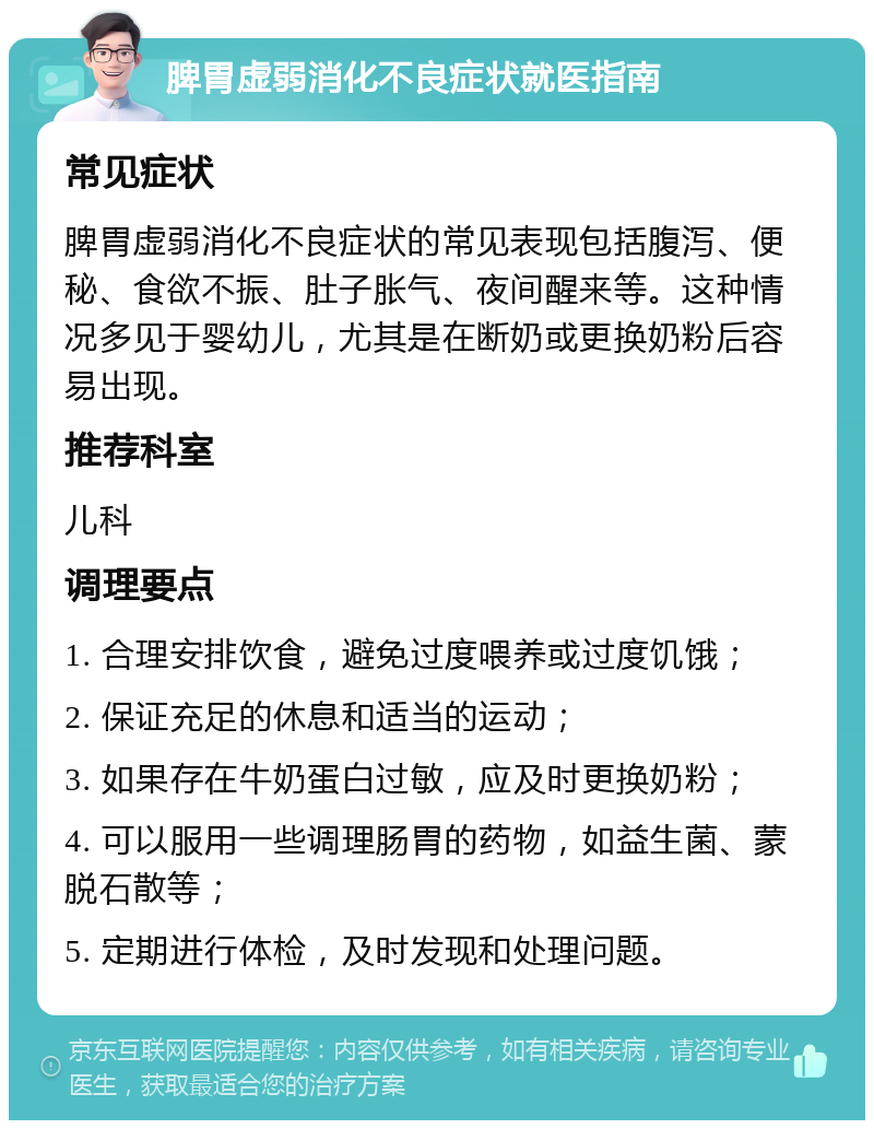 脾胃虚弱消化不良症状就医指南 常见症状 脾胃虚弱消化不良症状的常见表现包括腹泻、便秘、食欲不振、肚子胀气、夜间醒来等。这种情况多见于婴幼儿，尤其是在断奶或更换奶粉后容易出现。 推荐科室 儿科 调理要点 1. 合理安排饮食，避免过度喂养或过度饥饿； 2. 保证充足的休息和适当的运动； 3. 如果存在牛奶蛋白过敏，应及时更换奶粉； 4. 可以服用一些调理肠胃的药物，如益生菌、蒙脱石散等； 5. 定期进行体检，及时发现和处理问题。