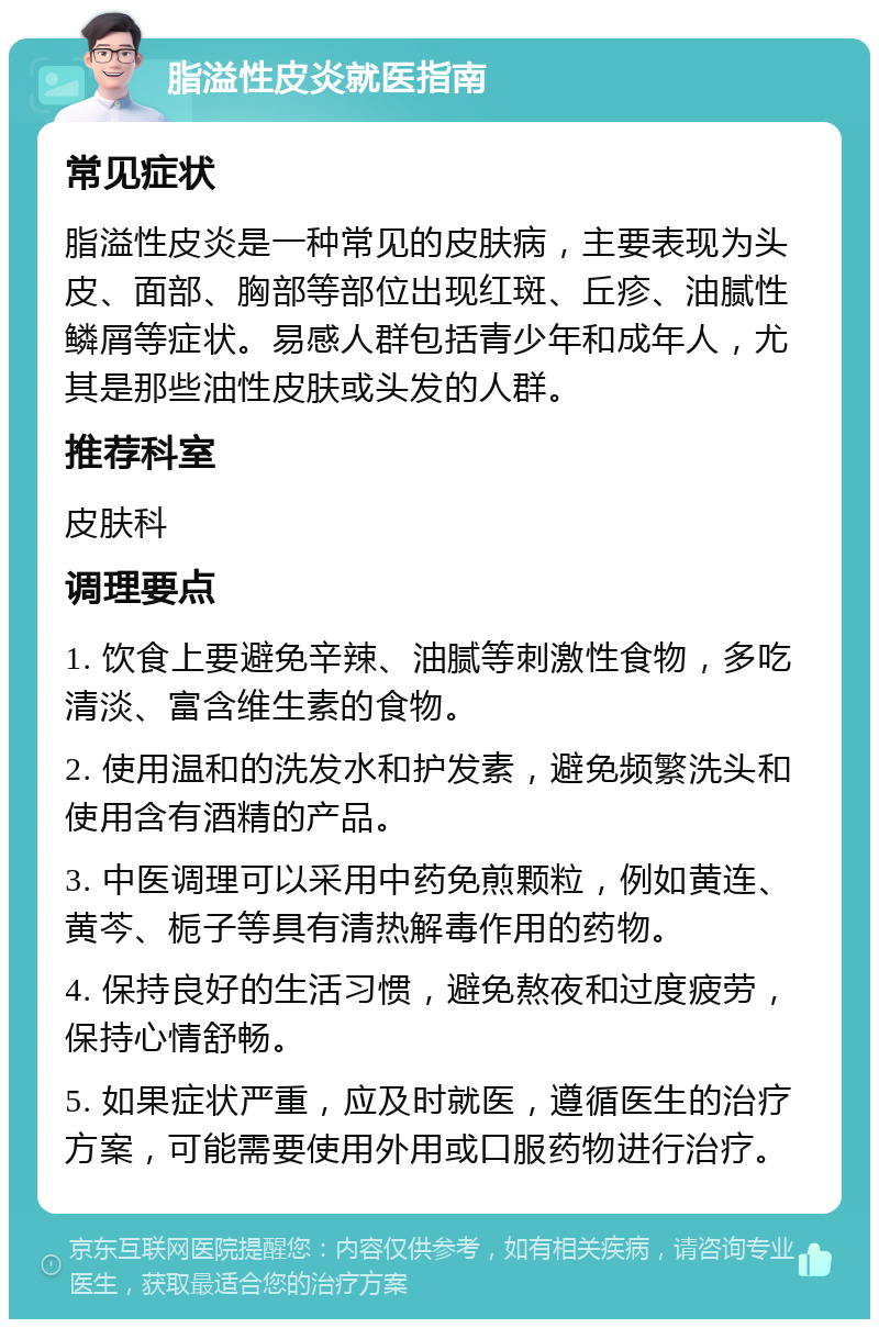 脂溢性皮炎就医指南 常见症状 脂溢性皮炎是一种常见的皮肤病，主要表现为头皮、面部、胸部等部位出现红斑、丘疹、油腻性鳞屑等症状。易感人群包括青少年和成年人，尤其是那些油性皮肤或头发的人群。 推荐科室 皮肤科 调理要点 1. 饮食上要避免辛辣、油腻等刺激性食物，多吃清淡、富含维生素的食物。 2. 使用温和的洗发水和护发素，避免频繁洗头和使用含有酒精的产品。 3. 中医调理可以采用中药免煎颗粒，例如黄连、黄芩、栀子等具有清热解毒作用的药物。 4. 保持良好的生活习惯，避免熬夜和过度疲劳，保持心情舒畅。 5. 如果症状严重，应及时就医，遵循医生的治疗方案，可能需要使用外用或口服药物进行治疗。