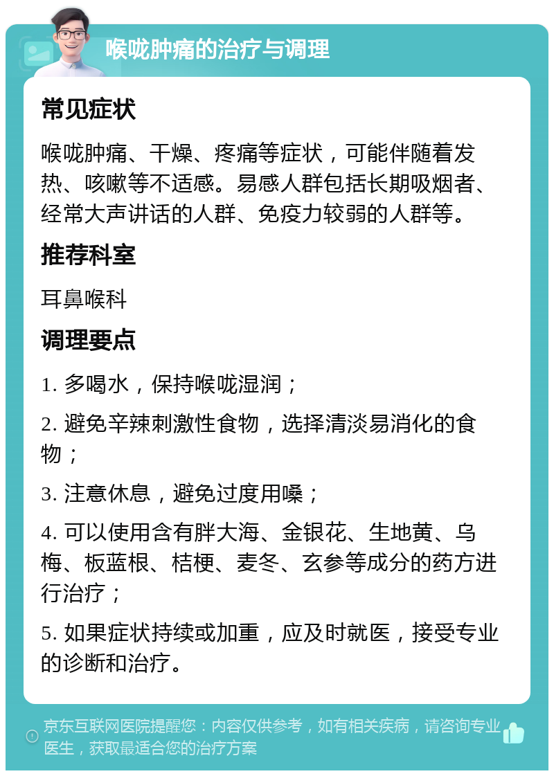 喉咙肿痛的治疗与调理 常见症状 喉咙肿痛、干燥、疼痛等症状，可能伴随着发热、咳嗽等不适感。易感人群包括长期吸烟者、经常大声讲话的人群、免疫力较弱的人群等。 推荐科室 耳鼻喉科 调理要点 1. 多喝水，保持喉咙湿润； 2. 避免辛辣刺激性食物，选择清淡易消化的食物； 3. 注意休息，避免过度用嗓； 4. 可以使用含有胖大海、金银花、生地黄、乌梅、板蓝根、桔梗、麦冬、玄参等成分的药方进行治疗； 5. 如果症状持续或加重，应及时就医，接受专业的诊断和治疗。