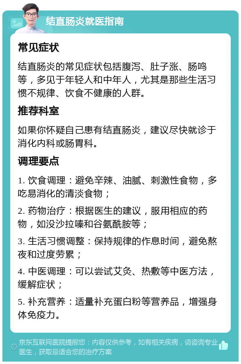 结直肠炎就医指南 常见症状 结直肠炎的常见症状包括腹泻、肚子涨、肠鸣等，多见于年轻人和中年人，尤其是那些生活习惯不规律、饮食不健康的人群。 推荐科室 如果你怀疑自己患有结直肠炎，建议尽快就诊于消化内科或肠胃科。 调理要点 1. 饮食调理：避免辛辣、油腻、刺激性食物，多吃易消化的清淡食物； 2. 药物治疗：根据医生的建议，服用相应的药物，如没沙拉嗪和谷氨酰胺等； 3. 生活习惯调整：保持规律的作息时间，避免熬夜和过度劳累； 4. 中医调理：可以尝试艾灸、热敷等中医方法，缓解症状； 5. 补充营养：适量补充蛋白粉等营养品，增强身体免疫力。