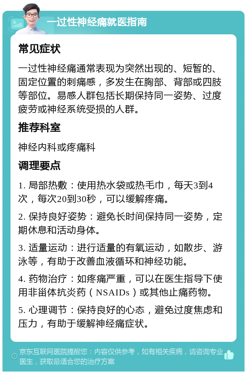 一过性神经痛就医指南 常见症状 一过性神经痛通常表现为突然出现的、短暂的、固定位置的刺痛感，多发生在胸部、背部或四肢等部位。易感人群包括长期保持同一姿势、过度疲劳或神经系统受损的人群。 推荐科室 神经内科或疼痛科 调理要点 1. 局部热敷：使用热水袋或热毛巾，每天3到4次，每次20到30秒，可以缓解疼痛。 2. 保持良好姿势：避免长时间保持同一姿势，定期休息和活动身体。 3. 适量运动：进行适量的有氧运动，如散步、游泳等，有助于改善血液循环和神经功能。 4. 药物治疗：如疼痛严重，可以在医生指导下使用非甾体抗炎药（NSAIDs）或其他止痛药物。 5. 心理调节：保持良好的心态，避免过度焦虑和压力，有助于缓解神经痛症状。