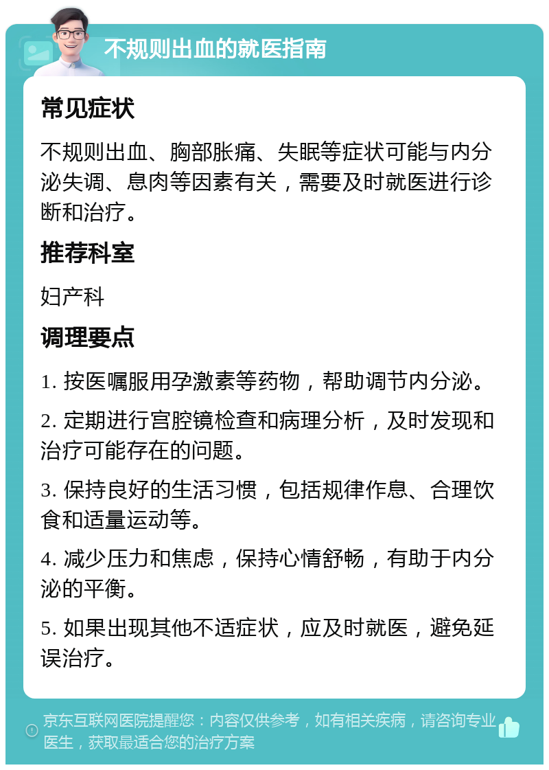 不规则出血的就医指南 常见症状 不规则出血、胸部胀痛、失眠等症状可能与内分泌失调、息肉等因素有关，需要及时就医进行诊断和治疗。 推荐科室 妇产科 调理要点 1. 按医嘱服用孕激素等药物，帮助调节内分泌。 2. 定期进行宫腔镜检查和病理分析，及时发现和治疗可能存在的问题。 3. 保持良好的生活习惯，包括规律作息、合理饮食和适量运动等。 4. 减少压力和焦虑，保持心情舒畅，有助于内分泌的平衡。 5. 如果出现其他不适症状，应及时就医，避免延误治疗。