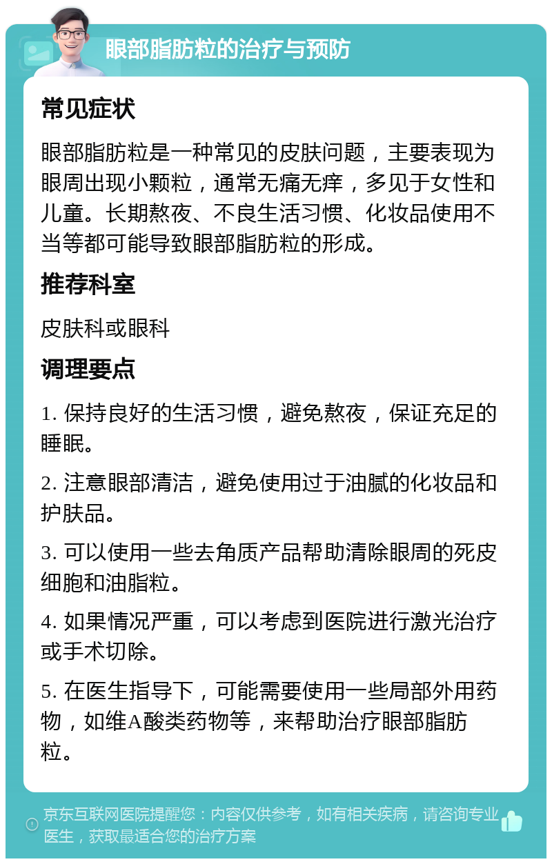 眼部脂肪粒的治疗与预防 常见症状 眼部脂肪粒是一种常见的皮肤问题，主要表现为眼周出现小颗粒，通常无痛无痒，多见于女性和儿童。长期熬夜、不良生活习惯、化妆品使用不当等都可能导致眼部脂肪粒的形成。 推荐科室 皮肤科或眼科 调理要点 1. 保持良好的生活习惯，避免熬夜，保证充足的睡眠。 2. 注意眼部清洁，避免使用过于油腻的化妆品和护肤品。 3. 可以使用一些去角质产品帮助清除眼周的死皮细胞和油脂粒。 4. 如果情况严重，可以考虑到医院进行激光治疗或手术切除。 5. 在医生指导下，可能需要使用一些局部外用药物，如维A酸类药物等，来帮助治疗眼部脂肪粒。