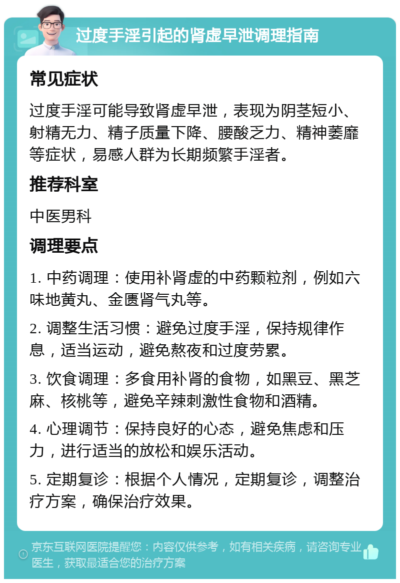 过度手淫引起的肾虚早泄调理指南 常见症状 过度手淫可能导致肾虚早泄，表现为阴茎短小、射精无力、精子质量下降、腰酸乏力、精神萎靡等症状，易感人群为长期频繁手淫者。 推荐科室 中医男科 调理要点 1. 中药调理：使用补肾虚的中药颗粒剂，例如六味地黄丸、金匮肾气丸等。 2. 调整生活习惯：避免过度手淫，保持规律作息，适当运动，避免熬夜和过度劳累。 3. 饮食调理：多食用补肾的食物，如黑豆、黑芝麻、核桃等，避免辛辣刺激性食物和酒精。 4. 心理调节：保持良好的心态，避免焦虑和压力，进行适当的放松和娱乐活动。 5. 定期复诊：根据个人情况，定期复诊，调整治疗方案，确保治疗效果。