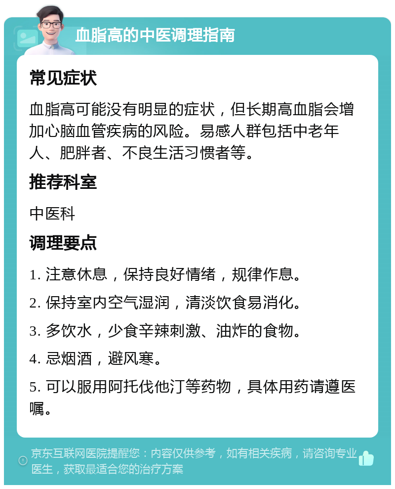 血脂高的中医调理指南 常见症状 血脂高可能没有明显的症状，但长期高血脂会增加心脑血管疾病的风险。易感人群包括中老年人、肥胖者、不良生活习惯者等。 推荐科室 中医科 调理要点 1. 注意休息，保持良好情绪，规律作息。 2. 保持室内空气湿润，清淡饮食易消化。 3. 多饮水，少食辛辣刺激、油炸的食物。 4. 忌烟酒，避风寒。 5. 可以服用阿托伐他汀等药物，具体用药请遵医嘱。