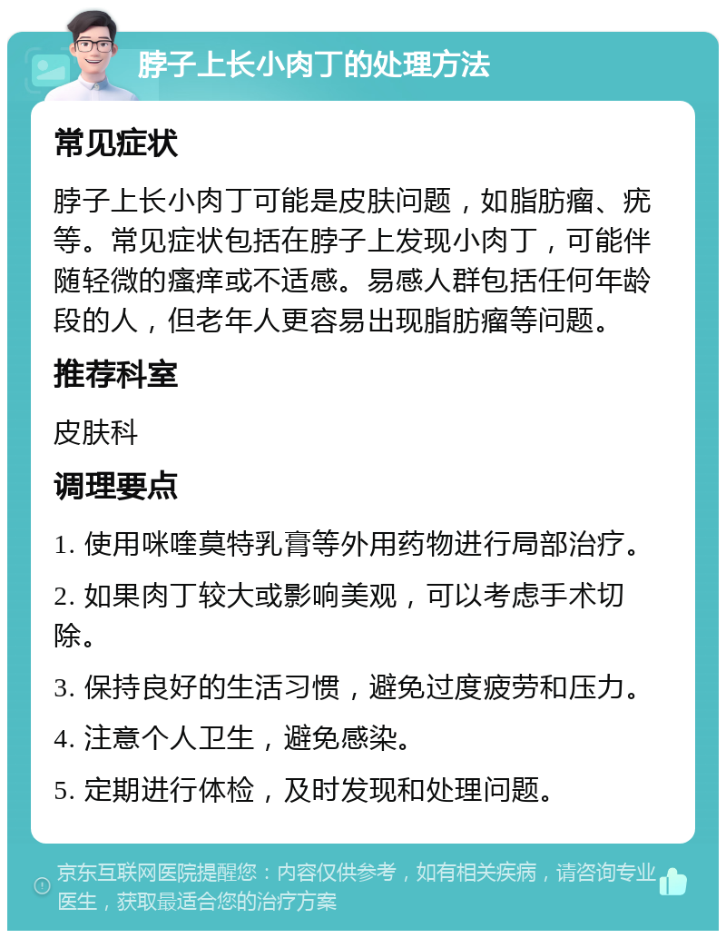 脖子上长小肉丁的处理方法 常见症状 脖子上长小肉丁可能是皮肤问题，如脂肪瘤、疣等。常见症状包括在脖子上发现小肉丁，可能伴随轻微的瘙痒或不适感。易感人群包括任何年龄段的人，但老年人更容易出现脂肪瘤等问题。 推荐科室 皮肤科 调理要点 1. 使用咪喹莫特乳膏等外用药物进行局部治疗。 2. 如果肉丁较大或影响美观，可以考虑手术切除。 3. 保持良好的生活习惯，避免过度疲劳和压力。 4. 注意个人卫生，避免感染。 5. 定期进行体检，及时发现和处理问题。