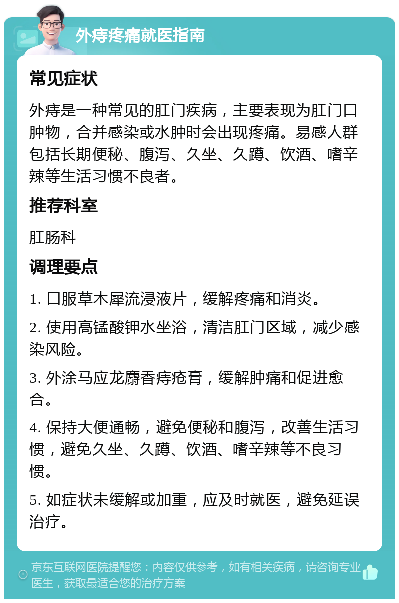 外痔疼痛就医指南 常见症状 外痔是一种常见的肛门疾病，主要表现为肛门口肿物，合并感染或水肿时会出现疼痛。易感人群包括长期便秘、腹泻、久坐、久蹲、饮酒、嗜辛辣等生活习惯不良者。 推荐科室 肛肠科 调理要点 1. 口服草木犀流浸液片，缓解疼痛和消炎。 2. 使用高锰酸钾水坐浴，清洁肛门区域，减少感染风险。 3. 外涂马应龙麝香痔疮膏，缓解肿痛和促进愈合。 4. 保持大便通畅，避免便秘和腹泻，改善生活习惯，避免久坐、久蹲、饮酒、嗜辛辣等不良习惯。 5. 如症状未缓解或加重，应及时就医，避免延误治疗。