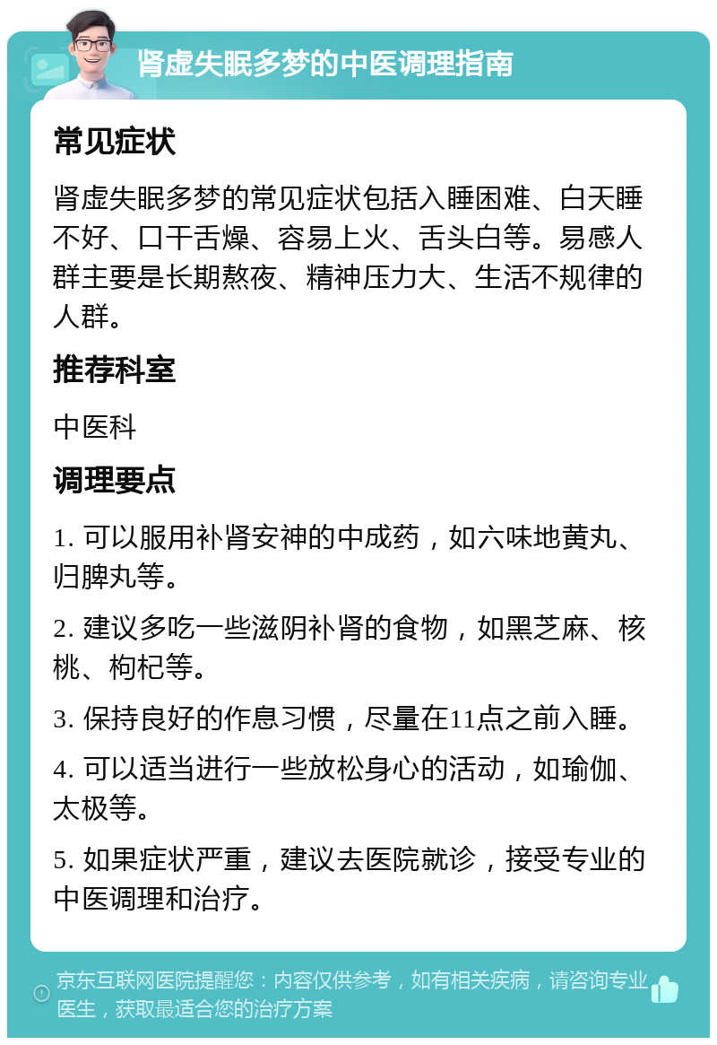 肾虚失眠多梦的中医调理指南 常见症状 肾虚失眠多梦的常见症状包括入睡困难、白天睡不好、口干舌燥、容易上火、舌头白等。易感人群主要是长期熬夜、精神压力大、生活不规律的人群。 推荐科室 中医科 调理要点 1. 可以服用补肾安神的中成药，如六味地黄丸、归脾丸等。 2. 建议多吃一些滋阴补肾的食物，如黑芝麻、核桃、枸杞等。 3. 保持良好的作息习惯，尽量在11点之前入睡。 4. 可以适当进行一些放松身心的活动，如瑜伽、太极等。 5. 如果症状严重，建议去医院就诊，接受专业的中医调理和治疗。