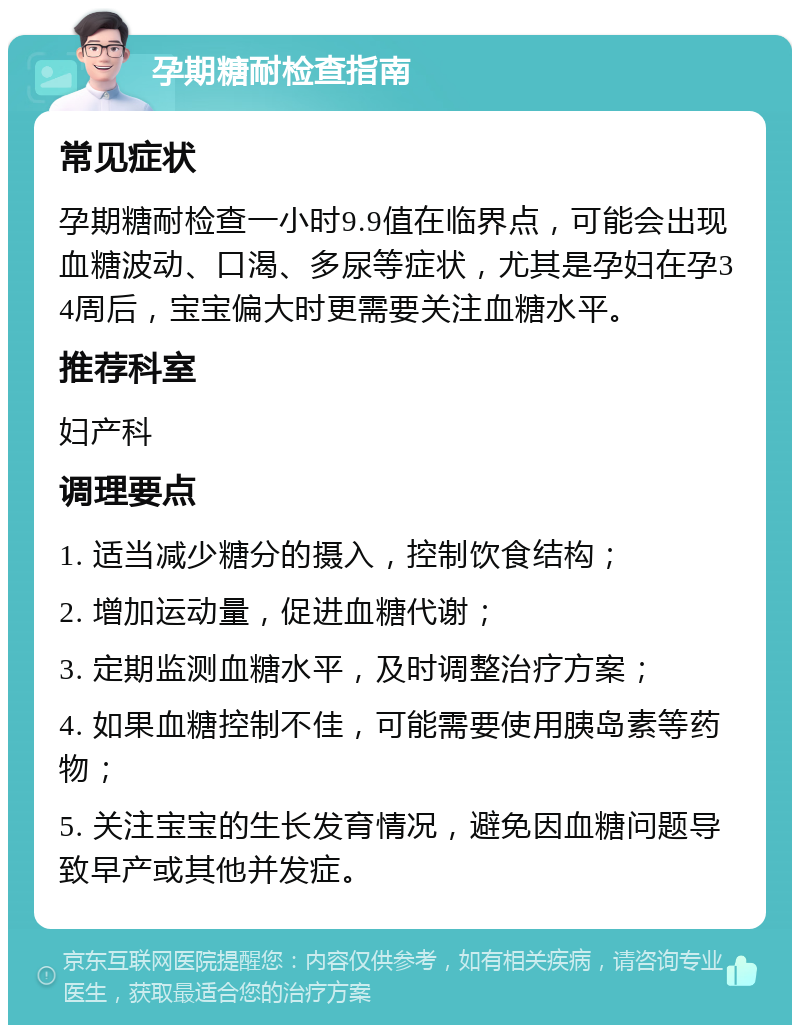 孕期糖耐检查指南 常见症状 孕期糖耐检查一小时9.9值在临界点，可能会出现血糖波动、口渴、多尿等症状，尤其是孕妇在孕34周后，宝宝偏大时更需要关注血糖水平。 推荐科室 妇产科 调理要点 1. 适当减少糖分的摄入，控制饮食结构； 2. 增加运动量，促进血糖代谢； 3. 定期监测血糖水平，及时调整治疗方案； 4. 如果血糖控制不佳，可能需要使用胰岛素等药物； 5. 关注宝宝的生长发育情况，避免因血糖问题导致早产或其他并发症。