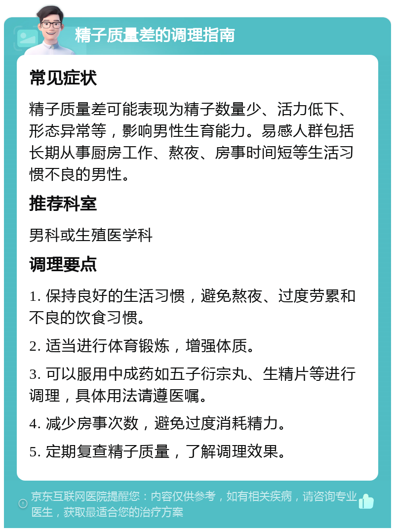 精子质量差的调理指南 常见症状 精子质量差可能表现为精子数量少、活力低下、形态异常等，影响男性生育能力。易感人群包括长期从事厨房工作、熬夜、房事时间短等生活习惯不良的男性。 推荐科室 男科或生殖医学科 调理要点 1. 保持良好的生活习惯，避免熬夜、过度劳累和不良的饮食习惯。 2. 适当进行体育锻炼，增强体质。 3. 可以服用中成药如五子衍宗丸、生精片等进行调理，具体用法请遵医嘱。 4. 减少房事次数，避免过度消耗精力。 5. 定期复查精子质量，了解调理效果。