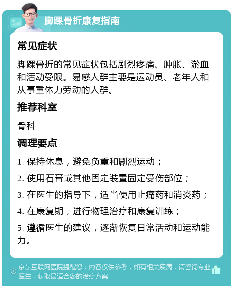 脚踝骨折康复指南 常见症状 脚踝骨折的常见症状包括剧烈疼痛、肿胀、淤血和活动受限。易感人群主要是运动员、老年人和从事重体力劳动的人群。 推荐科室 骨科 调理要点 1. 保持休息，避免负重和剧烈运动； 2. 使用石膏或其他固定装置固定受伤部位； 3. 在医生的指导下，适当使用止痛药和消炎药； 4. 在康复期，进行物理治疗和康复训练； 5. 遵循医生的建议，逐渐恢复日常活动和运动能力。