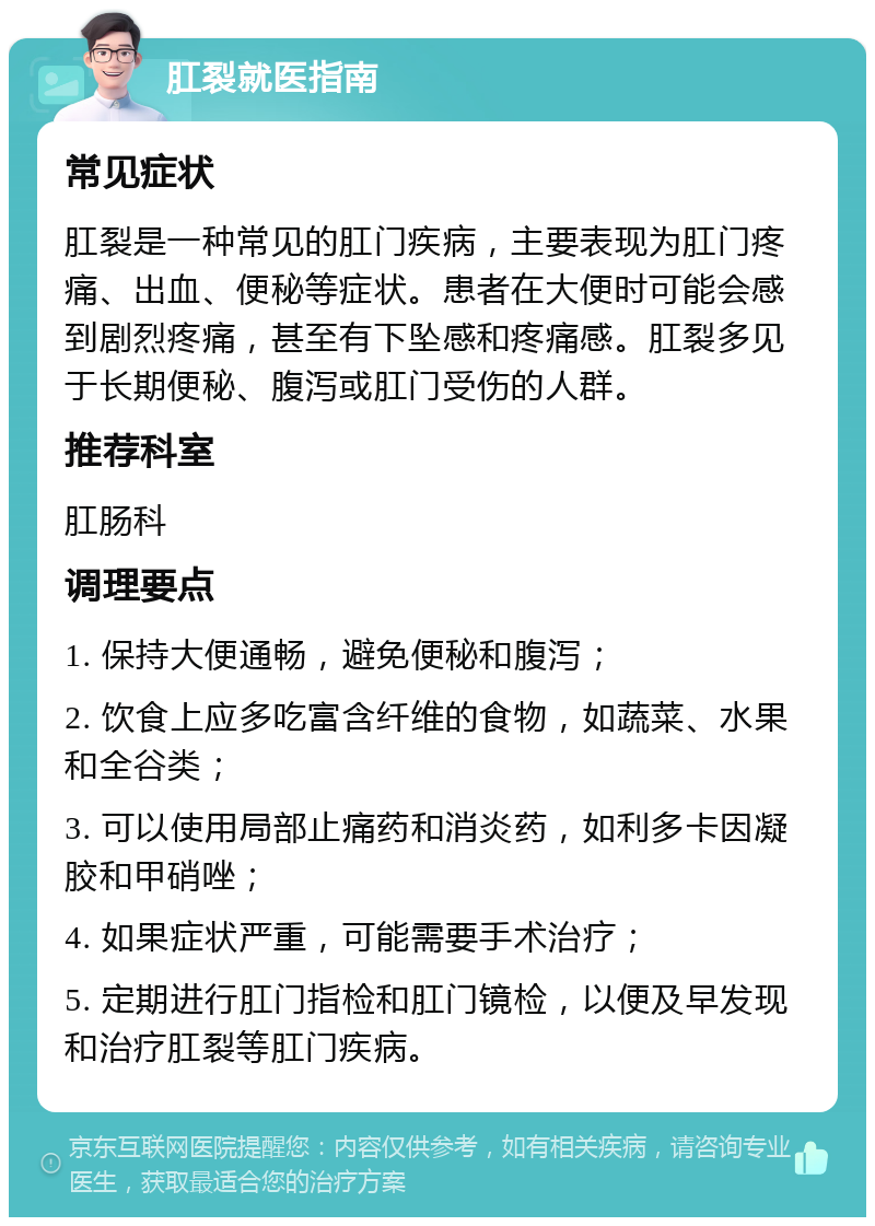 肛裂就医指南 常见症状 肛裂是一种常见的肛门疾病，主要表现为肛门疼痛、出血、便秘等症状。患者在大便时可能会感到剧烈疼痛，甚至有下坠感和疼痛感。肛裂多见于长期便秘、腹泻或肛门受伤的人群。 推荐科室 肛肠科 调理要点 1. 保持大便通畅，避免便秘和腹泻； 2. 饮食上应多吃富含纤维的食物，如蔬菜、水果和全谷类； 3. 可以使用局部止痛药和消炎药，如利多卡因凝胶和甲硝唑； 4. 如果症状严重，可能需要手术治疗； 5. 定期进行肛门指检和肛门镜检，以便及早发现和治疗肛裂等肛门疾病。