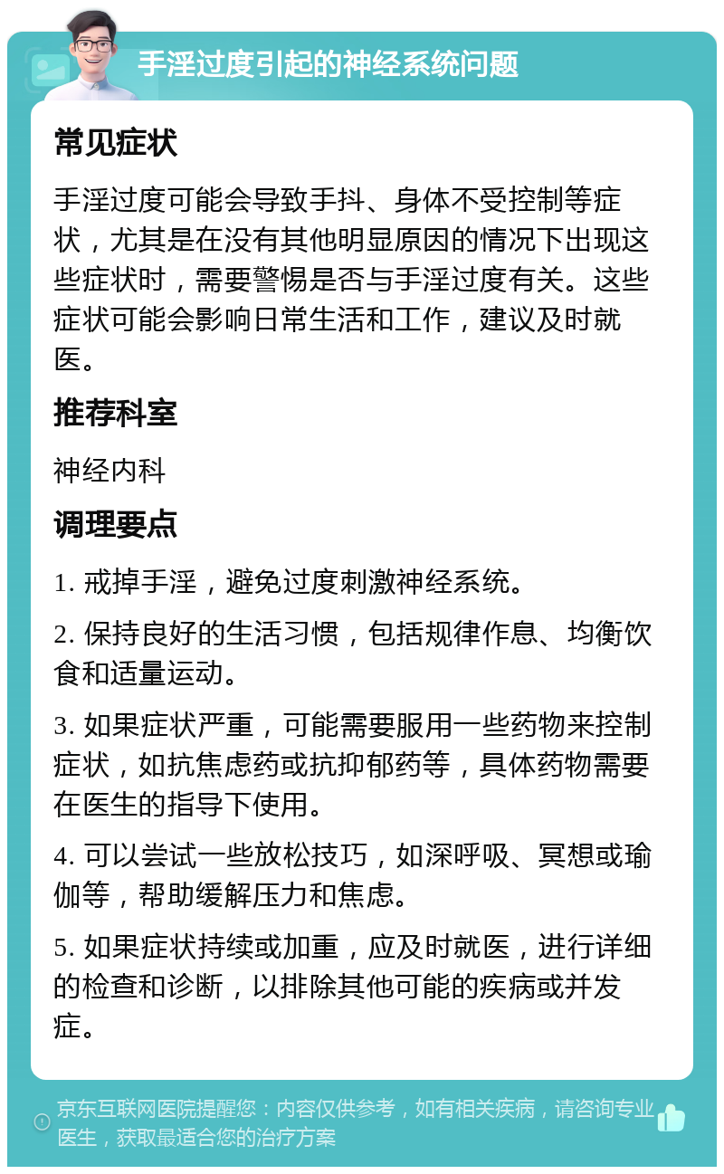 手淫过度引起的神经系统问题 常见症状 手淫过度可能会导致手抖、身体不受控制等症状，尤其是在没有其他明显原因的情况下出现这些症状时，需要警惕是否与手淫过度有关。这些症状可能会影响日常生活和工作，建议及时就医。 推荐科室 神经内科 调理要点 1. 戒掉手淫，避免过度刺激神经系统。 2. 保持良好的生活习惯，包括规律作息、均衡饮食和适量运动。 3. 如果症状严重，可能需要服用一些药物来控制症状，如抗焦虑药或抗抑郁药等，具体药物需要在医生的指导下使用。 4. 可以尝试一些放松技巧，如深呼吸、冥想或瑜伽等，帮助缓解压力和焦虑。 5. 如果症状持续或加重，应及时就医，进行详细的检查和诊断，以排除其他可能的疾病或并发症。