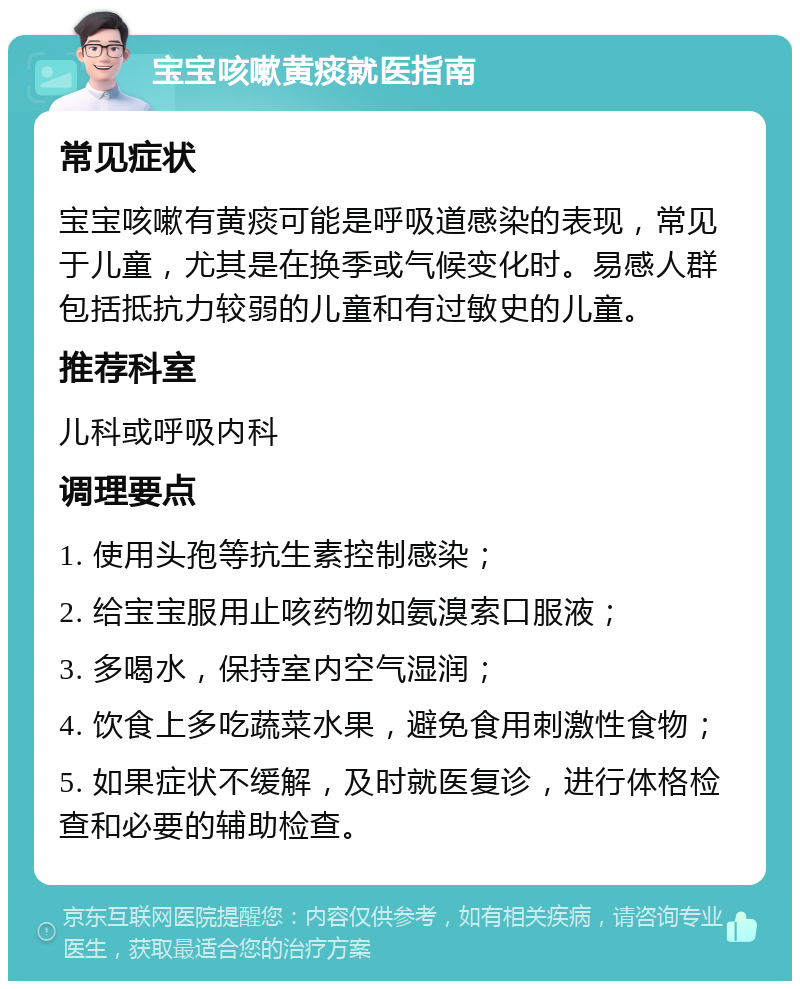 宝宝咳嗽黄痰就医指南 常见症状 宝宝咳嗽有黄痰可能是呼吸道感染的表现，常见于儿童，尤其是在换季或气候变化时。易感人群包括抵抗力较弱的儿童和有过敏史的儿童。 推荐科室 儿科或呼吸内科 调理要点 1. 使用头孢等抗生素控制感染； 2. 给宝宝服用止咳药物如氨溴索口服液； 3. 多喝水，保持室内空气湿润； 4. 饮食上多吃蔬菜水果，避免食用刺激性食物； 5. 如果症状不缓解，及时就医复诊，进行体格检查和必要的辅助检查。