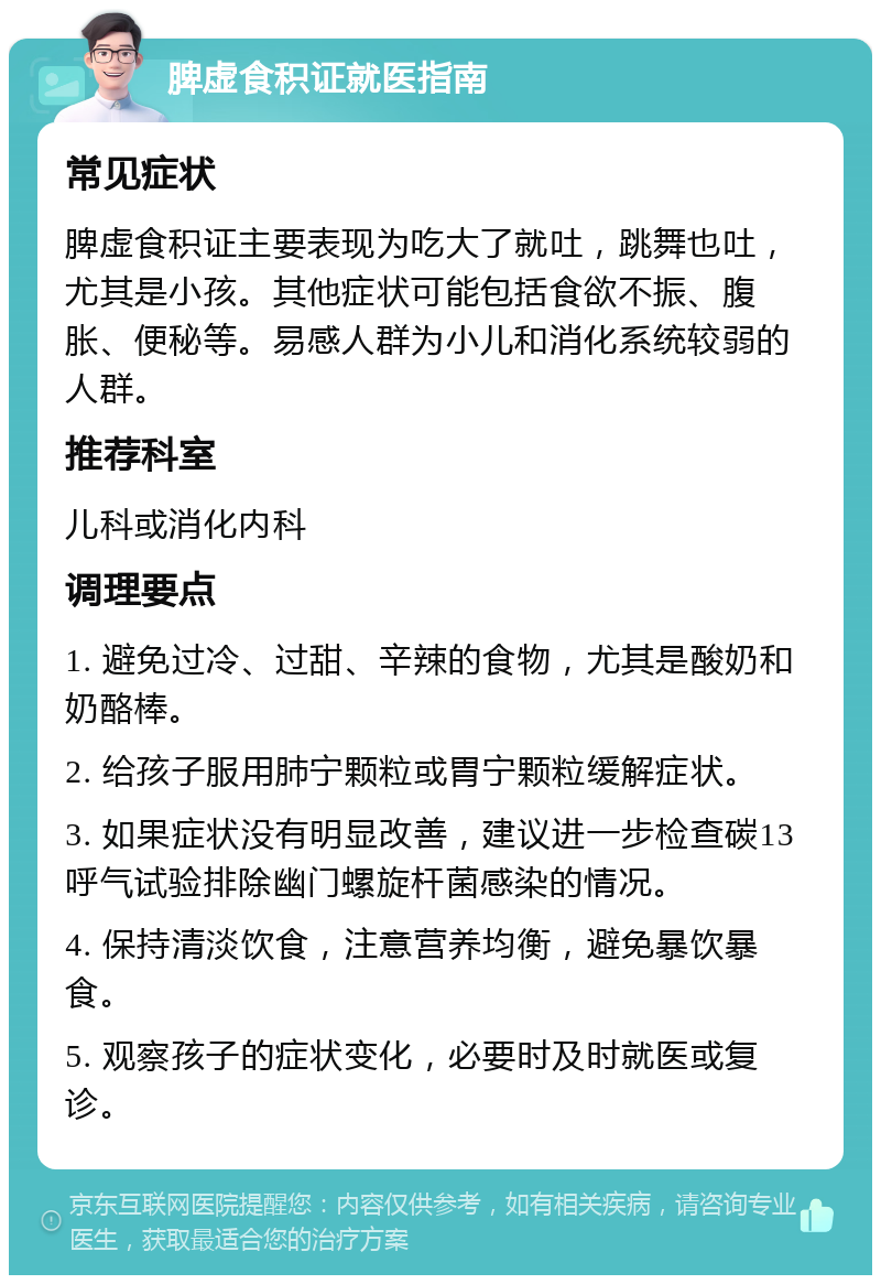 脾虚食积证就医指南 常见症状 脾虚食积证主要表现为吃大了就吐，跳舞也吐，尤其是小孩。其他症状可能包括食欲不振、腹胀、便秘等。易感人群为小儿和消化系统较弱的人群。 推荐科室 儿科或消化内科 调理要点 1. 避免过冷、过甜、辛辣的食物，尤其是酸奶和奶酪棒。 2. 给孩子服用肺宁颗粒或胃宁颗粒缓解症状。 3. 如果症状没有明显改善，建议进一步检查碳13呼气试验排除幽门螺旋杆菌感染的情况。 4. 保持清淡饮食，注意营养均衡，避免暴饮暴食。 5. 观察孩子的症状变化，必要时及时就医或复诊。