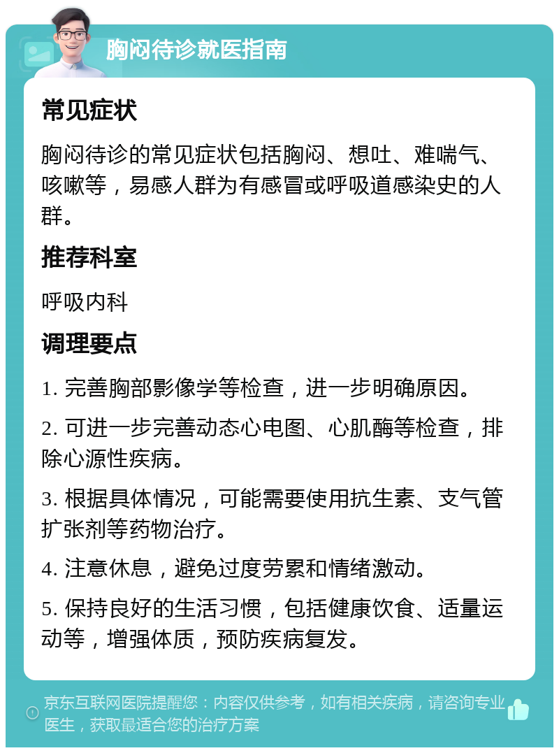 胸闷待诊就医指南 常见症状 胸闷待诊的常见症状包括胸闷、想吐、难喘气、咳嗽等，易感人群为有感冒或呼吸道感染史的人群。 推荐科室 呼吸内科 调理要点 1. 完善胸部影像学等检查，进一步明确原因。 2. 可进一步完善动态心电图、心肌酶等检查，排除心源性疾病。 3. 根据具体情况，可能需要使用抗生素、支气管扩张剂等药物治疗。 4. 注意休息，避免过度劳累和情绪激动。 5. 保持良好的生活习惯，包括健康饮食、适量运动等，增强体质，预防疾病复发。