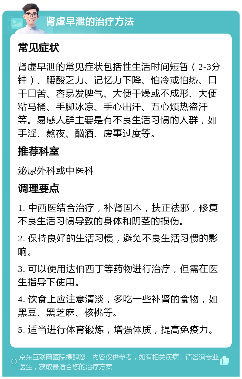 肾虚早泄的治疗方法 常见症状 肾虚早泄的常见症状包括性生活时间短暂（2-3分钟）、腰酸乏力、记忆力下降、怕冷或怕热、口干口苦、容易发脾气、大便干燥或不成形、大便粘马桶、手脚冰凉、手心出汗、五心烦热盗汗等。易感人群主要是有不良生活习惯的人群，如手淫、熬夜、酗酒、房事过度等。 推荐科室 泌尿外科或中医科 调理要点 1. 中西医结合治疗，补肾固本，扶正祛邪，修复不良生活习惯导致的身体和阴茎的损伤。 2. 保持良好的生活习惯，避免不良生活习惯的影响。 3. 可以使用达伯西丁等药物进行治疗，但需在医生指导下使用。 4. 饮食上应注意清淡，多吃一些补肾的食物，如黑豆、黑芝麻、核桃等。 5. 适当进行体育锻炼，增强体质，提高免疫力。