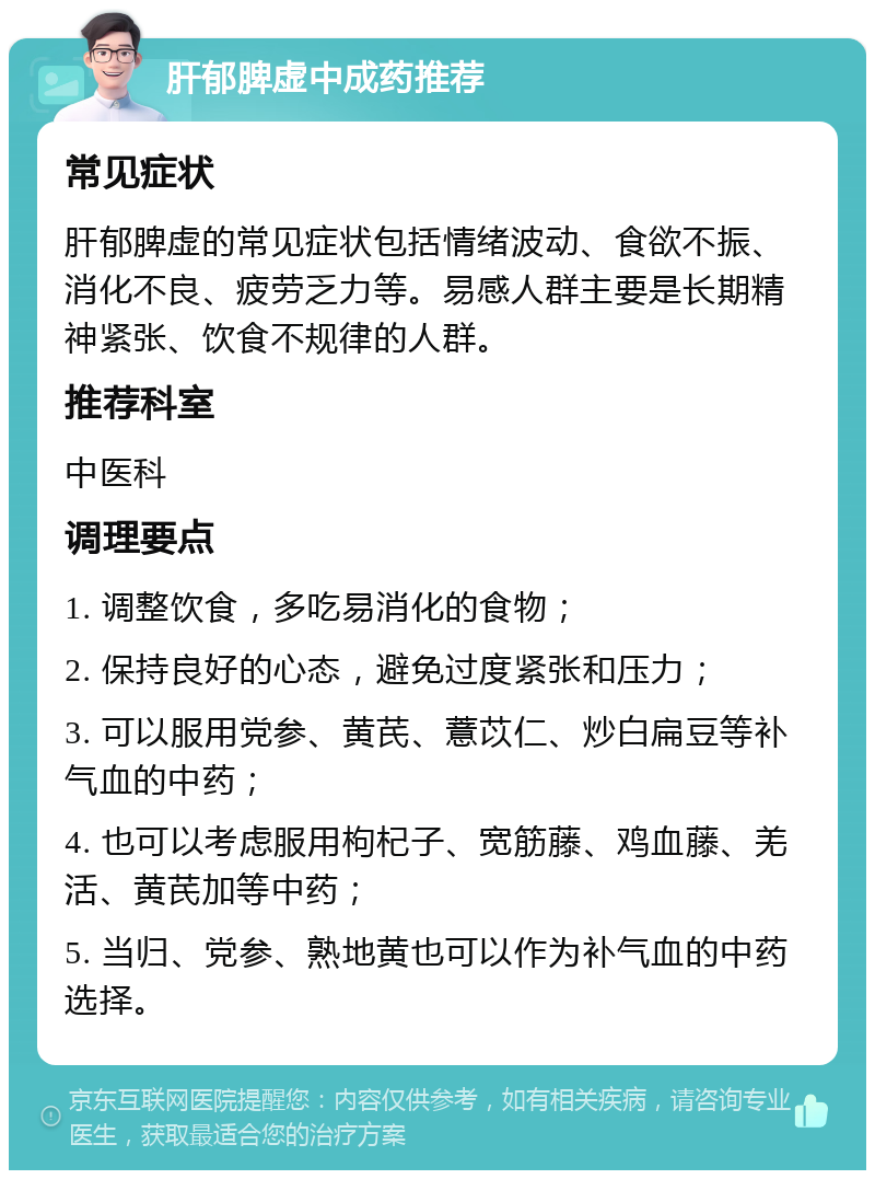 肝郁脾虚中成药推荐 常见症状 肝郁脾虚的常见症状包括情绪波动、食欲不振、消化不良、疲劳乏力等。易感人群主要是长期精神紧张、饮食不规律的人群。 推荐科室 中医科 调理要点 1. 调整饮食，多吃易消化的食物； 2. 保持良好的心态，避免过度紧张和压力； 3. 可以服用党参、黄芪、薏苡仁、炒白扁豆等补气血的中药； 4. 也可以考虑服用枸杞子、宽筋藤、鸡血藤、羌活、黄芪加等中药； 5. 当归、党参、熟地黄也可以作为补气血的中药选择。