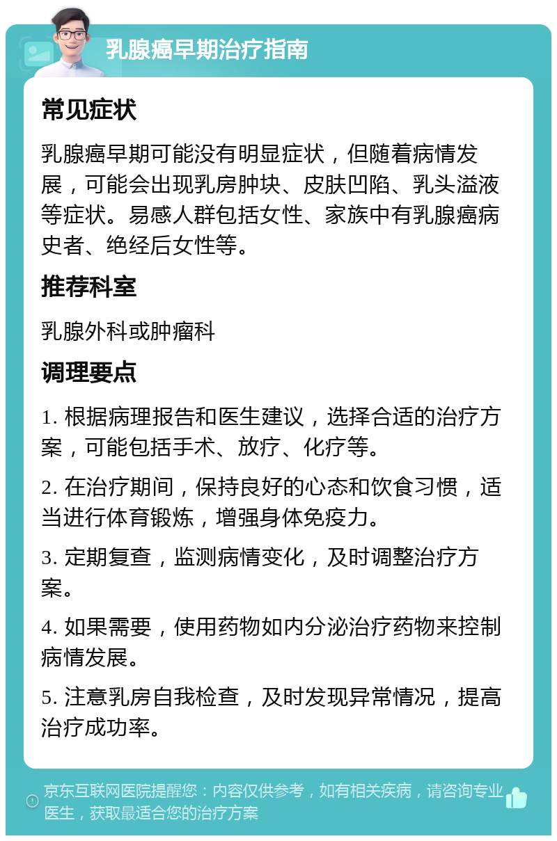 乳腺癌早期治疗指南 常见症状 乳腺癌早期可能没有明显症状，但随着病情发展，可能会出现乳房肿块、皮肤凹陷、乳头溢液等症状。易感人群包括女性、家族中有乳腺癌病史者、绝经后女性等。 推荐科室 乳腺外科或肿瘤科 调理要点 1. 根据病理报告和医生建议，选择合适的治疗方案，可能包括手术、放疗、化疗等。 2. 在治疗期间，保持良好的心态和饮食习惯，适当进行体育锻炼，增强身体免疫力。 3. 定期复查，监测病情变化，及时调整治疗方案。 4. 如果需要，使用药物如内分泌治疗药物来控制病情发展。 5. 注意乳房自我检查，及时发现异常情况，提高治疗成功率。