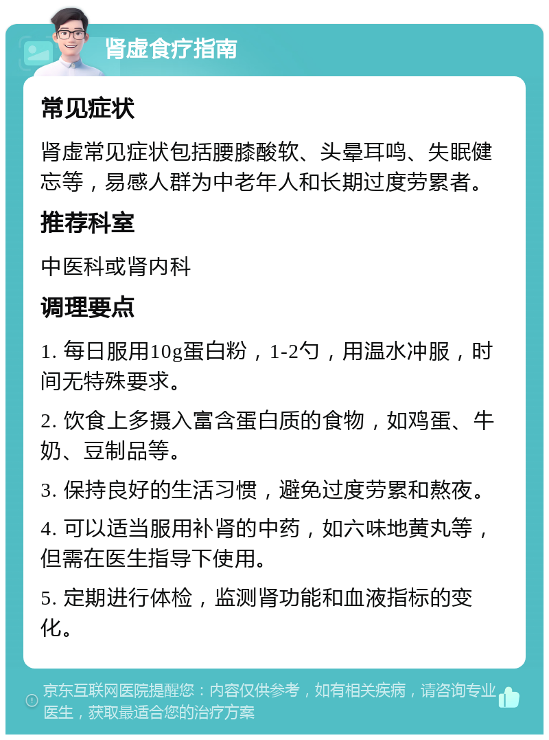 肾虚食疗指南 常见症状 肾虚常见症状包括腰膝酸软、头晕耳鸣、失眠健忘等，易感人群为中老年人和长期过度劳累者。 推荐科室 中医科或肾内科 调理要点 1. 每日服用10g蛋白粉，1-2勺，用温水冲服，时间无特殊要求。 2. 饮食上多摄入富含蛋白质的食物，如鸡蛋、牛奶、豆制品等。 3. 保持良好的生活习惯，避免过度劳累和熬夜。 4. 可以适当服用补肾的中药，如六味地黄丸等，但需在医生指导下使用。 5. 定期进行体检，监测肾功能和血液指标的变化。