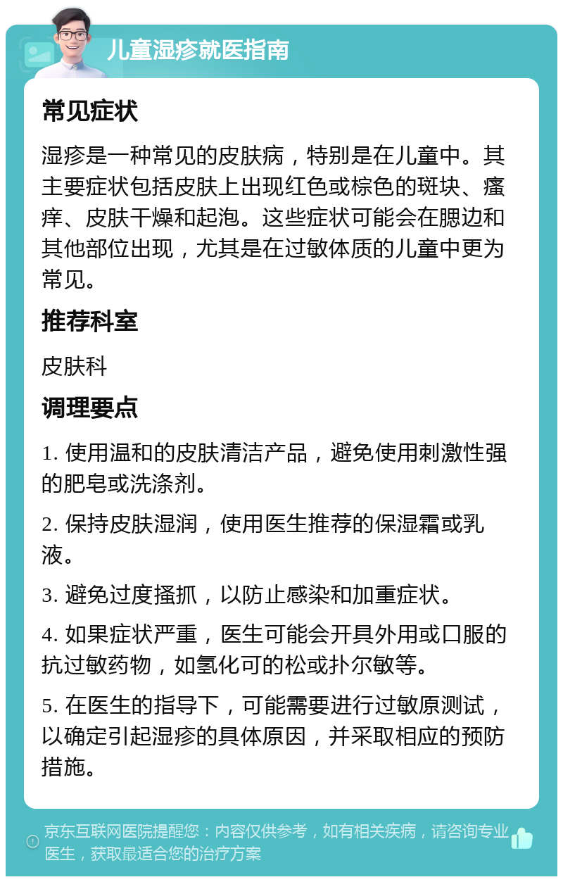 儿童湿疹就医指南 常见症状 湿疹是一种常见的皮肤病，特别是在儿童中。其主要症状包括皮肤上出现红色或棕色的斑块、瘙痒、皮肤干燥和起泡。这些症状可能会在腮边和其他部位出现，尤其是在过敏体质的儿童中更为常见。 推荐科室 皮肤科 调理要点 1. 使用温和的皮肤清洁产品，避免使用刺激性强的肥皂或洗涤剂。 2. 保持皮肤湿润，使用医生推荐的保湿霜或乳液。 3. 避免过度搔抓，以防止感染和加重症状。 4. 如果症状严重，医生可能会开具外用或口服的抗过敏药物，如氢化可的松或扑尔敏等。 5. 在医生的指导下，可能需要进行过敏原测试，以确定引起湿疹的具体原因，并采取相应的预防措施。