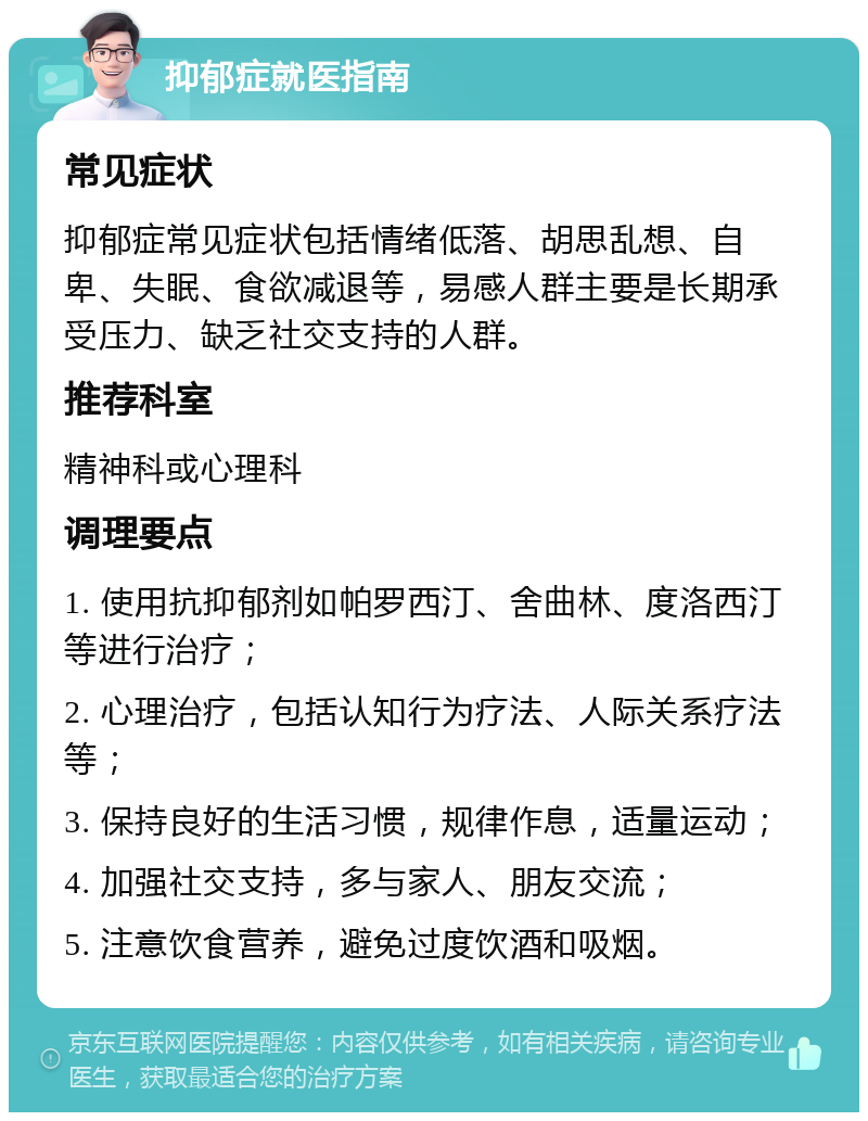 抑郁症就医指南 常见症状 抑郁症常见症状包括情绪低落、胡思乱想、自卑、失眠、食欲减退等，易感人群主要是长期承受压力、缺乏社交支持的人群。 推荐科室 精神科或心理科 调理要点 1. 使用抗抑郁剂如帕罗西汀、舍曲林、度洛西汀等进行治疗； 2. 心理治疗，包括认知行为疗法、人际关系疗法等； 3. 保持良好的生活习惯，规律作息，适量运动； 4. 加强社交支持，多与家人、朋友交流； 5. 注意饮食营养，避免过度饮酒和吸烟。