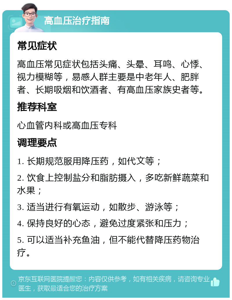 高血压治疗指南 常见症状 高血压常见症状包括头痛、头晕、耳鸣、心悸、视力模糊等，易感人群主要是中老年人、肥胖者、长期吸烟和饮酒者、有高血压家族史者等。 推荐科室 心血管内科或高血压专科 调理要点 1. 长期规范服用降压药，如代文等； 2. 饮食上控制盐分和脂肪摄入，多吃新鲜蔬菜和水果； 3. 适当进行有氧运动，如散步、游泳等； 4. 保持良好的心态，避免过度紧张和压力； 5. 可以适当补充鱼油，但不能代替降压药物治疗。